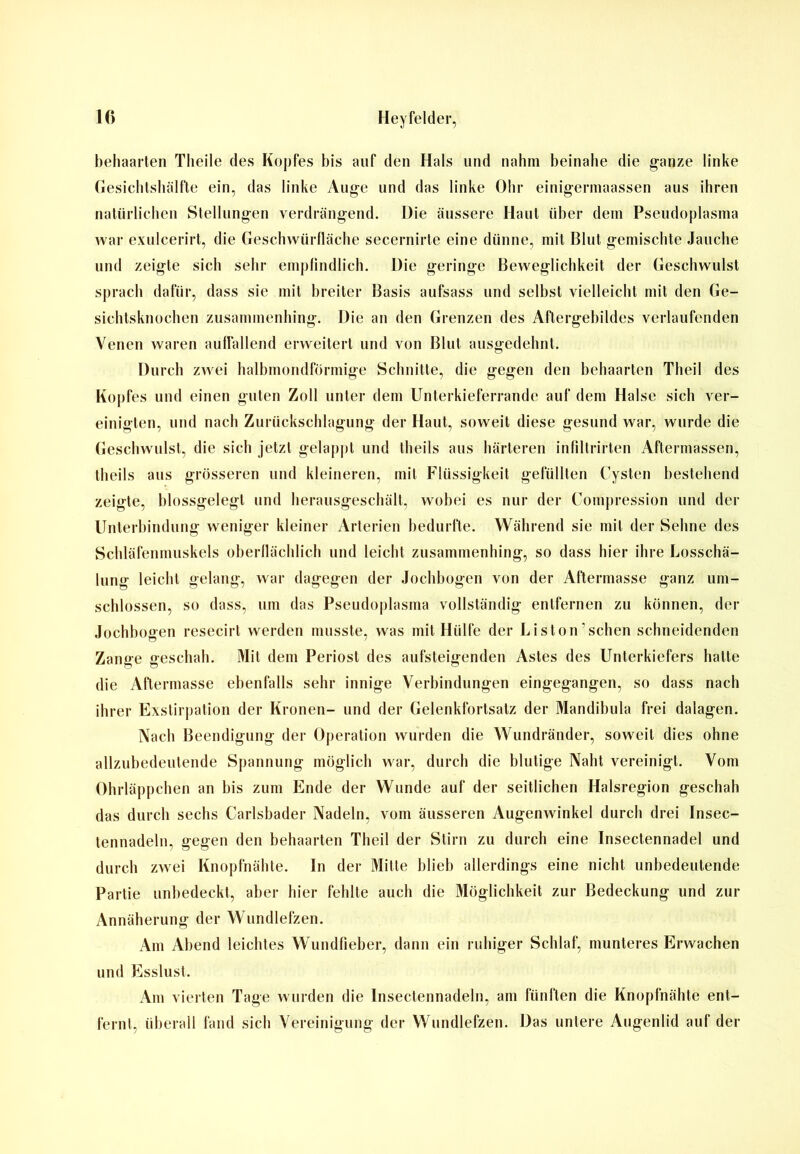 behaarten Theile des Kopfes bis auf den Hals und nahm beinahe die ganze linke Gesichtshälfte ein, das linke Auge und das linke Ohr einigermaassen aus ihren natürlichen Stellungen verdrängend. Die äussere Haut über dem Pseudoplasma war exulcerirt, die Geschwürfläche secernirte eine dünne, mit Blut gemischte Jauche und zeigte sich sehr empfindlich. Die geringe Beweglichkeit der Geschwulst sprach dafür, dass sie mit breiter Basis aufsass und selbst vielleicht mit den Ge- sichtsknochen zusammenhing. Die an den Grenzen des Aftergebildes verlaufenden Venen waren auffallend erweitert und von Blut ausgedehnt. Durch zwei halbmondförmige Schnitte, die gegen den behaarten Theil des Kopfes und einen guten Zoll unter dem Unterkieferrande auf dem Halse sich ver- einigten, und nach Zurückschlagung der Haut, soweit diese gesund war, wurde die Geschwulst, die sich jetzt gelappt und theils aus härteren infiltrirten Aftermassen, theils aus grösseren und kleineren, mit Flüssigkeit gefüllten Cysten bestehend zeigte, blossgelegt und herausgeschält, wobei es nur der Compression und der Unterbindung weniger kleiner Arterien bedurfte. Während sie mit der Sehne des Schläfenmuskels oberflächlich und leicht zusammenhing, so dass hier ihre Losschä- lung leicht gelang, war dagegen der Jochbogen von der Aftermasse ganz um- schlossen, so dass, um das Pseudoplasma vollständig entfernen zu können, der Jochbogen resecirt werden musste, was mit Hülfe der Liston’schen schneidenden Zanffe geschah. Mit dem Periost des aufsteig-enden Astes des Unterkiefers hatte O O die Aftermasse ebenfalls sehr innige Verbindungen eingegangen, so dass nach ihrer Exstirpation der Kronen- und der Gelenkfortsatz der Mandibula frei dalagen. Nach Beendigung der Operation wurden die Wundränder, soweit dies ohne allzubedeutende Spannung möglich war, durch die blutige Naht vereinigt. Vom Ohrläppchen an bis zum Ende der Wunde auf der seitlichen Halsregion geschah das durch sechs Carlsbader Nadeln, vom äusseren Augenwinkel durch drei Insec- tennadeln, gegen den behaarten Theil der Stirn zu durch eine Insectennadel und durch zwei Knopfnähte. In der Mitte blieb allerdings eine nicht unbedeutende Partie unbedeckt, aber hier fehlte auch die Möglichkeit zur Bedeckung und zur Annäherung der Wundlefzen. Am Abend leichtes Wundfieber, dann ein ruhiger Schlaf, munteres Erwachen und Esslust. Am vierten Tage wurden die Insectennadeln, am fünften die Knopfnähte ent- fernt, überall fand sieb Vereinigung der Wundlefzen. Das untere Augenlid auf der