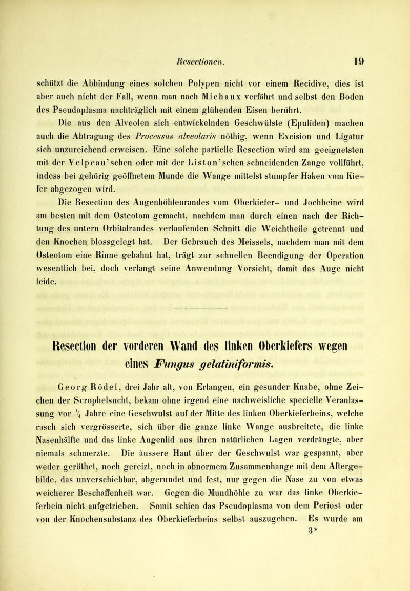 schützt die Abbindung- eines solchen Polypen nicht vor einem Recidive, dies ist aber auch nicht der Fall, wenn man nach Michaux verfährt und selbst den Boden des Pseudoplasma nachträglich mit einem glühenden Eisen berührt. Die aus den Alveolen sich entwickelnden Geschwülste (Epuliden) machen auch die Abtragung des Processus alveolaris nöthig, wenn Excision und Ligatur sich unzureichend erweisen. Eine solche partielle Resection wird am geeignetsten mit der Velpeau’sehen oder mit der Liston’sehen schneidenden Zange vollführt, indess bei gehörig geöffnetem Munde die Wange mittelst stumpfer Haken vom Kie- fer abgezogen wird. Die Resection des Augenhöhlenrandes vom Oberkieter- und Jochbeine wird am besten mit dem Osteotom gemacht, nachdem man durch einen nach der Rich- tung des untern Orbitalrandes verlaufenden Schnitt die Weichtheile getrennt und den Knochen blossgelegt hat. Der Gebrauch des Meisseis, nachdem man mit dem Osteotom eine Rinne gebahnt hat, trägt zur schnellen Beendigung der Operation wesentlich bei, doch verlangt seine Anwendung Vorsicht, damit das Auge nicht leide. Resection der vorderen Wand des linken Oberkiefers wegen eines Fungus gelatiniformis. Georg Rödel, drei Jahr alt, von Erlangen, ein gesunder Knabe, ohne Zei- chen der Scrophelsucht, bekam ohne irgend eine nachweisliche specielle Veranlas- sung vor '4 Jahre eine Geschwulst auf der Mitte des linken Oberkieferbeins, welche rasch sich vergrösserte, sich über die ganze linke Wange ausbreitete, die linke Nasenhälfte und das linke Augenlid aus ihren natürlichen Lagen verdrängte, aber niemals schmerzte. Die äussere Haut über der Geschwulst war gespannt, aber weder geröthet, noch gereizt, noch in abnormem Zusammenhänge mit dem Afterge- bilde, das unverschiebbar, abgerundet und fest, nur gegen die Nase zu von etwas weicherer Beschaffenheit war. Gegen die Mundhöhle zu war das linke Oberkie- ferbein nicht aufgetrieben. Somit schien das Pseudoplasma von dem Periost oder von der Knochensubstanz des Oberkieferbeins selbst auszugehen. Es wurde am 3*