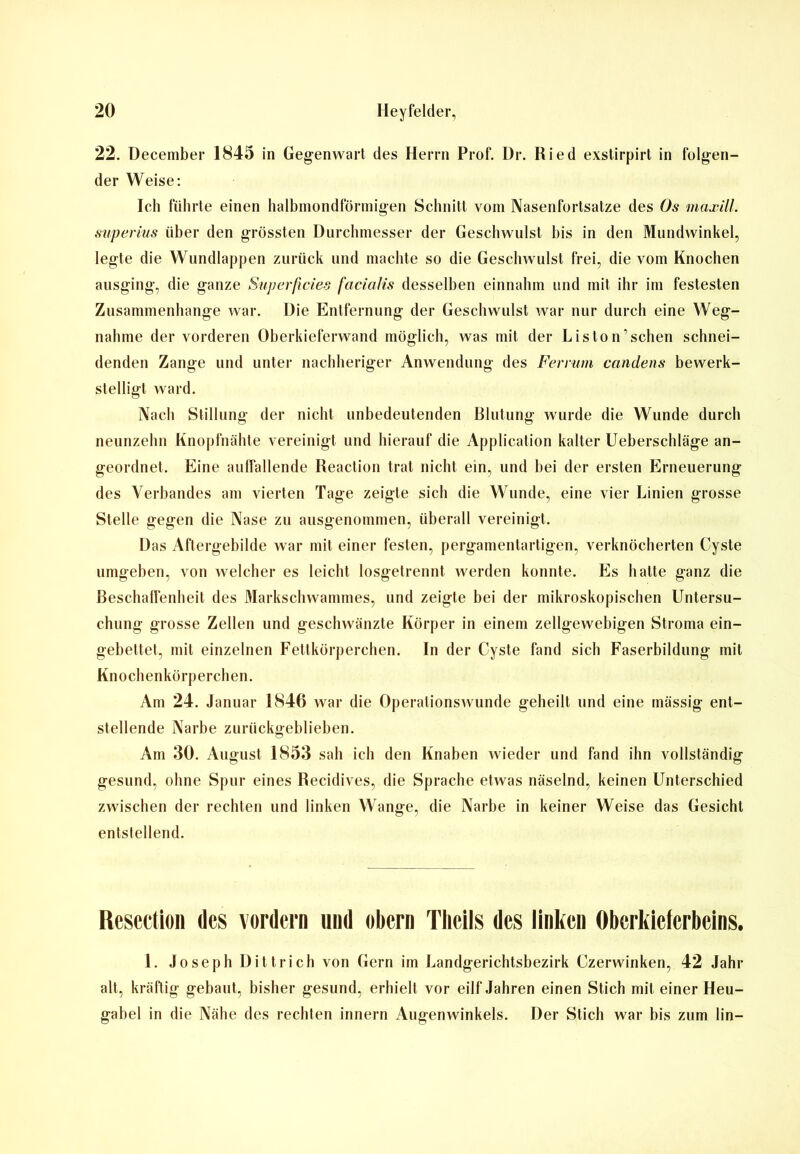 22. December 1845 in Gegenwart des Herrn Prof. Dr. Ried exstirpirt in folgen- der Weise: Ich führte einen halbmondförmigen Schnitt vom Nasenfortsatze des Os maxill. superius über den grössten Durchmesser der Geschwulst bis in den Mundwinkel, legte die Wundlappen zurück und machte so die Geschwulst frei, die vom Knochen ausging, die ganze Superficies facialis desselben einnahm und mit ihr im festesten Zusammenhänge war. Die Entfernung der Geschwulst war nur durch eine Weg- nahme der vorderen Oberkieferwand möglich, was mit der Liston’schen schnei- denden Zange und unter nachheriger Anwendung des Ferrum candens bewerk- stelligt ward. Nach Stillung der nicht unbedeutenden Blutung wurde die Wunde durch neunzehn Knopfnähte vereinigt und hierauf die Application kalter Ueberschläge an- geordnet. Eine auffallende Reaction trat nicht ein, und bei der ersten Erneuerung des Verbandes am vierten Tage zeigte sich die Wunde, eine vier Linien grosse Stelle gegen die Nase zu ausgenommen, überall vereinigt. Das Aftergebilde war mit einer festen, pergamentartigen, verknöcherten Cyste umgeben, von welcher es leicht losgetrennt werden konnte. Es hatte ganz die Beschalfenbeit des Markschwammes, und zeigte bei der mikroskopischen Untersu- chung grosse Zellen und geschwänzte Körper in einem zellgewebigen Stroma ein- gebettet, mit einzelnen Fettkörperchen. In der Cyste fand sich Faserbildung mit Knochenkörperchen. Am 24. Januar 1846 war die Operationswunde geheilt und eine mässig ent- stellende Narbe zurückgeblieben. Am 30. August 1853 sah ich den Knaben wieder und fand ihn vollständig gesund, ohne Spur eines Recidives, die Sprache etwas näselnd, keinen Unterschied zwischen der rechten und linken Wange, die Narbe in keiner Weise das Gesicht entstellend. Rescction des vordem und obern Theils des linken Oberkieferbeins. 1. Joseph Ditt,rieh von Gern im Landgerichtsbezirk Czerwinken, 42 Jahr alt, kräftig gebaut, bisher gesund, erhielt vor eilf Jahren einen Stich mit einer Heu- gabel in die Nähe des rechten innern Augenwinkels. Der Stich war bis zum lin-