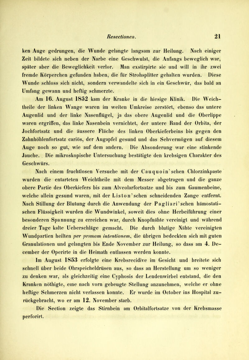 ken Auge gedrungen, die Wunde gelangte langsam zur Heilung. Nach einiger Zeit bildete sich neben der Narbe eine Geschwulst, die Anfangs beweglich war, später aber die Beweglichkeit verlor. Man exstirpirte sie und will in ihr zwei fremde Körperchen gefunden haben, die für Strohsplitter gehalten wurden. Diese Wunde schloss sich nicht, sondern verwandelte sich in ein Geschwür, das bald an Umfang gewann und heftig schmerzte. Am 16. August 1852 kam der Kranke in die hiesige Klinik. Die Weich- theile der linken Wange waren im weiten Umkreise zerstört, ebenso das untere Augenlid und der linke Nasenflügel, ja das obere Augenlid und die Oberlippe waren ergriffen, das linke Nasenbein vernichtet, der untere Rand der Orbita, der Jochfortsatz und die äussere Fläche des linken Oberkieferbeins bis gegen den Zahnhöhlenfortsatz cariös, der Augapfel gesund und das Sehvermögen auf diesem Auge noch so gut, wie auf dem andern. Die Absonderung war eine stinkende Jauche. Die mikroskopische Untersuchung bestätigte den krebsigen Charakter des Geschwürs. Nach einem fruchtlosen Versuche mit der Cauquoin’sehen Chlorzinkpaste wurden die entarteten Weichtheile mit dem Messer abgetragen und die ganze obere Partie des Oberkiefers bis zum Alveolarfortsatze und bis zum Gaumenbeine, welche allein gesund waren, mit der Liston’sehen schneidenden Zange entfernt. Nach Stillung der Blutung durch die Anwendung der Pagliari’sehen hämostati- schen Flüssigkeit wurden die Wundwinkel, soweit dies ohne Herbeiführung einer besonderen Spannung zu erreichen war, durch Knopfnähte vereinigt und während dreier Tage kalte Ueherschläge gemacht. Die durch blutige Nähte vereinigten Wundpartien heilten per prtmam intentionem, die übrigen bedeckten sich mit guten Granulationen und gelangten bis Ende November zur Heilung, so dass am 4. De- cember der Operirte in die Heimath entlassen werden konnte. Im August 1853 erfolgte eine Krebsrecidive im Gesicht und breitete sich schnell über beide Ohrspeicheldrüsen aus, so dass an Herstellung um so weniger zu denken war, als gleichzeitig eine Cyphosis der Lendenwirbel entstand, die den Kranken nöthigte, eine nach vorn gebeugte Stellung anzunehmen, welche er ohne heftige Schmerzen nicht verlassen konnte. Er wurde im October ins Hospital zu- rückgebracht, wo er am 12. November starb. Die Section zeigte das Stirnbein am Orbitalfortsatze von der Krebsmasse perforirt.