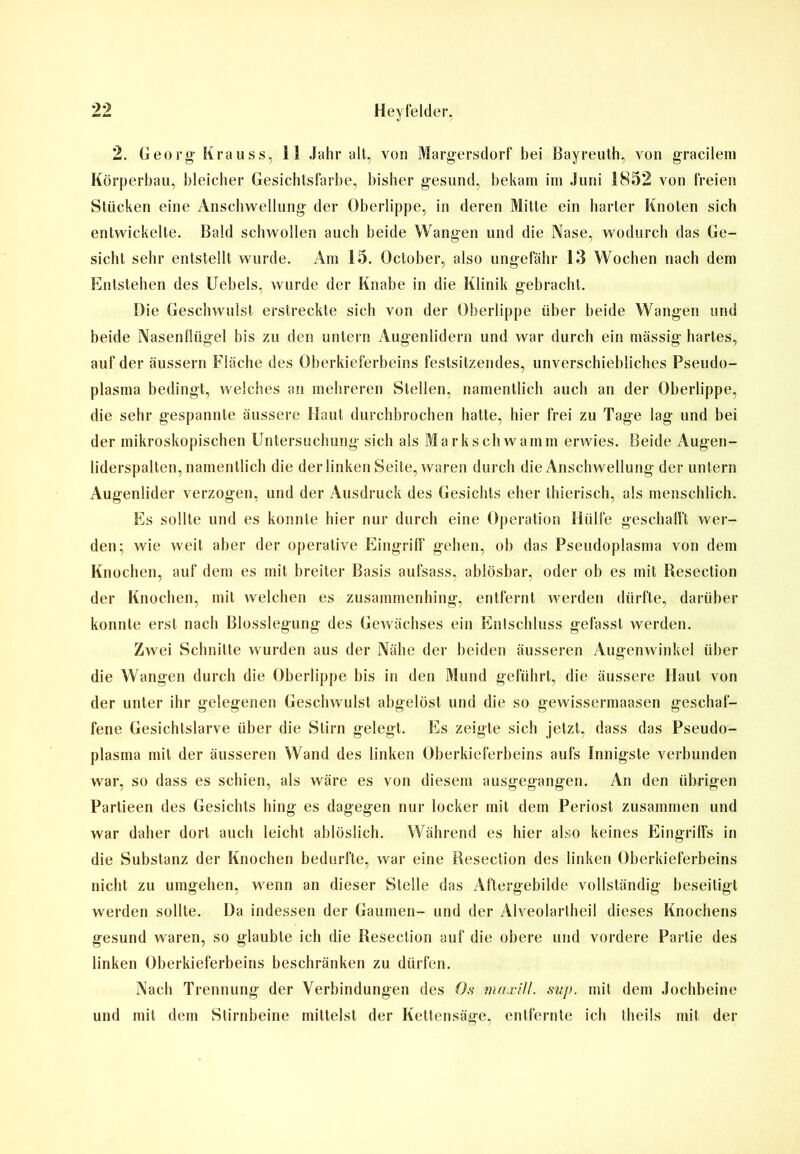 2. Georg Krauss, 11 Jahr alt, von Margersdorf bei Bayreuth, von gracilem Körperbau, bleicher Gesichtsfarbe, bisher gesund, bekam im Juni 1852 von freien Stücken eine Anschwellung der Oberlippe, in deren Mitte ein harter Knoten sich entwickelte. Bald schwollen auch beide Wangen und die Nase, wodurch das Ge- sicht sehr entstellt wurde. Am 15. October, also ungefähr 13 Wochen nach dem Entstehen des Uebels, wurde der Knabe in die Klinik gebracht. Die Geschwulst erstreckte sich von der Oberlippe über beide Wangen und beide Nasenllügel bis zu den untern Augenlidern und war durch ein massig hartes, auf der äussern Fläche des Oberkieferbeins festsitzendes, unverschiebliches Pseudo- plasma bedingt, welches an mehreren Stellen, namentlich auch an der Oberlippe, die sehr gespannte äussere Haut durchbrochen hatte, hier frei zu Tage lag und bei der mikroskopischen Untersuchung sich als Markschwamm erwies. Beide Augen- liderspalten, namentlich die der linken Seite, waren durch die Anschwellung der untern Augenlider verzogen, und der Ausdruck des Gesichts eher thierisch, als menschlich. Es sollte und es konnte hier nur durch eine Operation Hülfe geschafft wer- den; wie weit aber der operative Eingriff gehen, ob das Pseudoplasma von dem Knochen, auf dem es mit breiter Basis aufsass, ablösbar, oder ob es mit Resection der Knochen, mit welchen es zusammenhing, entfernt werden dürfte, darüber konnte erst nach Blosslegung des Gewächses ein Entschluss gefasst werden. Zwei Schnitte wurden aus der Nähe der beiden äusseren Augenwinkel über die Wangen durch die Oberlippe bis in den Mund geführt, die äussere Haut von der unter ihr gelegenen Geschwulst abgelöst und die so gewissermaasen geschaf- fene Gesichtslarve über die Stirn gelegt. Es zeigte sich jetzt, dass das Pseudo- plasma mit der äusseren Wand des linken Oberkieferbeins aufs Innigste verbunden war, so dass es schien, als wäre es von diesem ausgegangen. An den übrigen Partieen des Gesichts hing es dagegen nur locker mit dem Periost zusammen und war daher dort auch leicht ablöslich. Während es hier also keines Eingriffs in die Substanz der Knochen bedurfte, war eine Resection des linken Oberkieferbeins nicht zu umgehen, wenn an dieser Stelle das Aftergebilde vollständig beseitigt werden sollte. Da indessen der Gaumen- und der Alveolartheil dieses Knochens gesund waren, so glaubte ich die Resection auf die obere und vordere Partie des linken Oberkieferbeins beschränken zu dürfen. Nach Trennung der Verbindungen des Os maxiU. sup. mit dem Jochbeine und mit dem Stirnbeine mittelst der Kettensäge, entfernte ich theils mit der