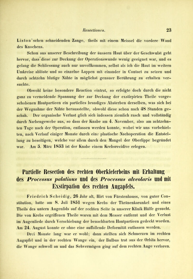 Liston’sehen schneidenden Zange, theils mit einem Meissei die vordere Wand des Knochens. Schon aus unserer Beschreibung der äussern Haut über der Geschwulst geht hervor, dass diese zur Deckung der Operationswunde wenig geeignet war, und es gelang die Schliessung auch nur unvollkommen, selbst als ich die Haut im weitern Umkreise ablöste und so einzelne Lappen mit einander in Contact zu setzen und durch achtzehn blutige Nähte in möglichst genauer Berührung zu erhalten ver- suchte. Obwohl keine besondere Reaction eintrat, so erfolgte doch durch die nicht ganz zu vermeidende Spannung der zur Deckung der exstirpirten Theile vorge- schobenen Hautpartieen ein partielles brandiges Absterben derselben, was sich bei der Wegnahme der Nähte herausstellte, obwohl diese schon nach 48 Stunden ge- schah. Der organische Verlust glich sich indessen ziemlich rasch und vollständig durch Narbengewebe aus, so dass der Knabe am 4. November, also am achtzehn- ten Tage nach der Operation, entlassen werden konnte, wobei wir uns vorbehiel- ten, nach Verlauf einiger Monate durch eine plastische Nachoperation die Entstel- lung zu beseitigen, welche vor allem durch den Mangel der Oberlippe begründet war. Am 5. März 1853 ist der Knabe einem Krebsrecidive erlegen. Partielle Resection des rechten Oberkieferbeins mit Erhaltung des Processus palatinm Ulld des Processus alveolaris und mit Exstirpation des rechten Augapfels. Friedrich Scheidig, 26 Jahr alt, Hirt von Fürstenhauss, von guter Con- stitution, hatte am 8. Juli 1851 wegen Krebs der Thränenkarunkel und eines Theils des untern Augenlids auf der rechten Seite in unserer Klinik Hülfe gesucht. Die von Krebs ergriffenen Theile waren mit dem Messer entfernt und der Verlust im Augenliede durch Verschiebung der benachbarten Hautpartieen gedeckt worden. Am 24. August konnte er ohne eine auffallende Deformität entlassen werden. Drei Monate lang war er wohl; dann stellten sich Schmerzen im rechten Augapfel und in der rechten Wange ein, der Bulbus trat aus der Orbita hervor, die Wange schwoll an und das Sehvermögen ging auf dem rechten Auge verloren.