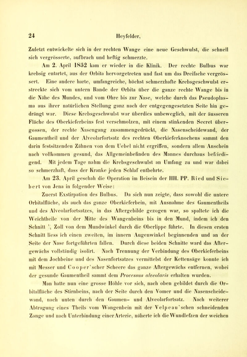 Zuletzt entwickelte sich in der rechten Wange eine neue Geschwulst, die schnell sich vergrösserte, aufbrach und heftig schmerzte. Am 2. April 1852 kam er wieder in die Klinik. Der rechte Bulbus war krebsig entartet, aus der Orbita hervorgetreten und fast um das Dreifache vergrös- sert. Eine andere harte, umfangreiche, höchst schmerzhafte Krebsgeschwulst er- streckte sich vom untern Rande der Orbita über die ganze rechte Wange bis in die Nähe des Mundes, und vom Ohre bis zur Nase, welche durch das Pseudoplas- ma aus ihrer natürlichen Stellung ganz nach der entgegengesetzten Seite hin ge- drängt war. Diese Krebsgeschwulst war überdies unbeweglich, mit der äusseren Fläche des Oberkieferbeins fest verschmolzen, mit einem stinkenden Secret über- gossen, der rechte Nasengang zusammengedrückt, die Nasenscheidewand, der Gaumentheil und der Alveolarfortsatz des rechten Oberkieferknochens sammt den darin festsitzenden Zähnen von dem Uebel nicht ergriffen, sondern allem Anschein nach vollkommen gesund, das Allgemeinbefinden des Mannes durchaus befriedi- gend. Mit jedem Tage nahm die Krebsgeschwulst an Umfang zu und war dabei so schmerzhaft, dass der Kranke jeden Schlaf entbehrte. Am 25. April geschah die Operation im Beisein der HH. PP. Ried und Sie- bert von Jena in folgender Weise: Zuerst Exstirpation des Bulbus. Da sich nun zeigte, dass sowohl die untere Orbitalfläche, als auch das ganze Oberkieferbein, mit Ausnahme des Gaumentheils und des Alveolarfortsatzes, in das Aflergebilde gezogen war, so spaltete ich die Weichtheile von der Milte des Wangenbeins bis in den Mund, indem ich den Schnitt '4 Zoll von dem Mundwinkel durch die Oberlippe führte. In diesen ersten Schnitt liess ich einen zweiten, im innern Augenwinkel beginnenden und an der Seite der Nase fortgeführten fallen. Durch diese beiden Schnitte ward das After- gewächs vollständig isolirt. Nach Trennung der Verbindung des Oberkieferbeins mit dem Jochbeine und des Nasenfortsatzes vermittelst der Kettensäge konnte ich mit Messer und Co oper’scher Scheere das ganze Aftergewächs entfernen, wobei der gesunde Gaumentheil sammt dem Processus alveolaris erhalten wurden. Man hatte nun eine grosse Höhle vor sich, nach oben gebildet durch die Or- bitalfläche des Stirnbeins, nach der Seite durch den Voiner und die Nasenscheide- wand, nach unten durch den Gaumen- und Alveolarfortsatz. Nach weiterer Abtragung eines Theils vom Wangenbein mit der Velpeau1 sehen schneidenden Zange und nach Unterbindung einer Arterie, näherte ich die Wundlefzen der weichen
