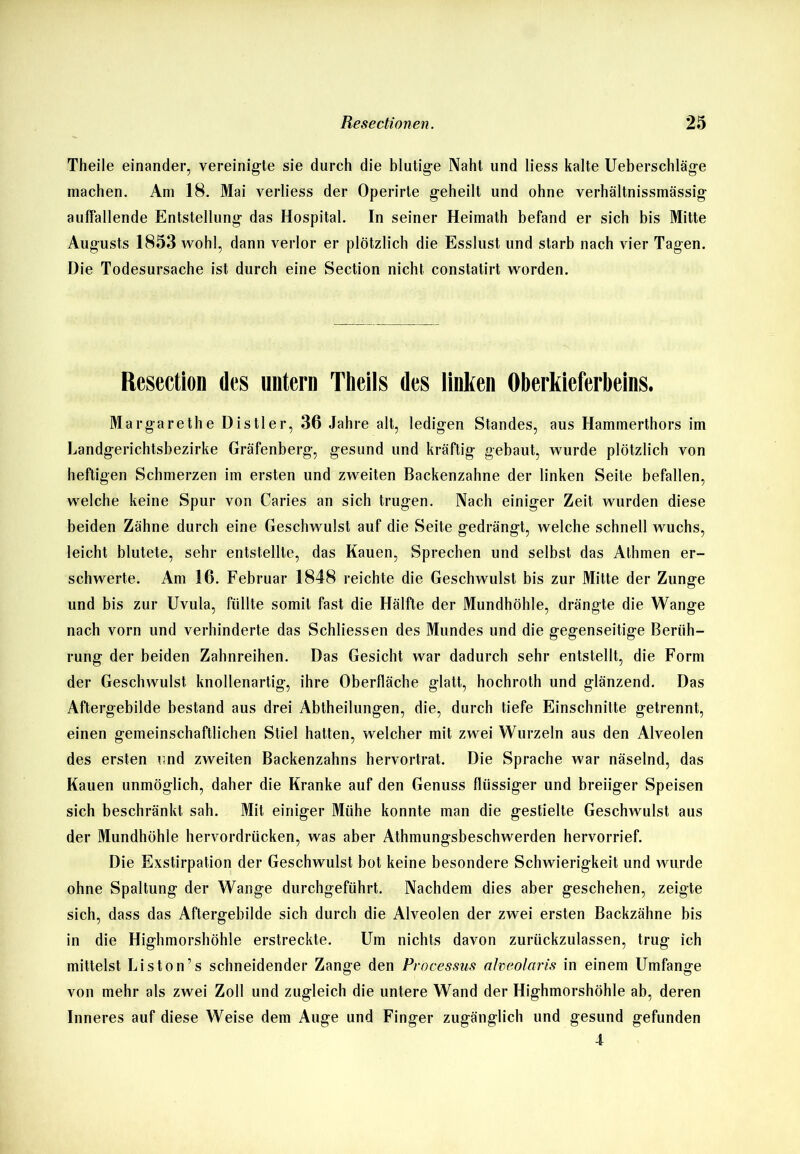 Theile einander, vereinigte sie durch die blutige Naht und liess kalte Ueberschläge machen. Am 18. Mai verliess der Operirte geheilt und ohne verhältnissmässig auffallende Entstellung das Hospital. In seiner Heimath befand er sich bis Mitte Augusts 1853 wohl, dann verlor er plötzlich die Esslust und starb nach vier Tagen. Die Todesursache ist durch eine Section nicht constatirt worden. Resection des untern Theils des linken Oberkieferbeins. Margarethe Distier, 36 Jahre alt, ledigen Standes, aus Hammerthors im Landgerichtsbezirke Gräfenberg, gesund und kräftig gebaut, wurde plötzlich von heftigen Schmerzen im ersten und zweiten Backenzahne der linken Seite befallen, welche keine Spur von Caries an sich trugen. Nach einiger Zeit wurden diese beiden Zähne durch eine Geschwulst auf die Seite gedrängt, welche schnell wuchs, leicht blutete, sehr entstellte, das Kauen, Sprechen und selbst das Athmen er- schwerte. Am 16. Februar 1848 reichte die Geschwulst bis zur Mitte der Zunge und bis zur Uvula, füllte somit fast die Hälfte der Mundhöhle, drängte die Wange nach vorn und verhinderte das Schliessen des Mundes und die gegenseitige Berüh- rung der beiden Zahnreihen. Das Gesicht war dadurch sehr entstellt, die Form der Geschwulst knollenartig, ihre Oberfläche glatt, hochroth und glänzend. Das Aftergebilde bestand aus drei Abtheilungen, die, durch tiefe Einschnitte getrennt, einen gemeinschaftlichen Stiel hatten, welcher mit zwei Wurzeln aus den Alveolen des ersten und zweiten Backenzahns hervortrat. Die Sprache war näselnd, das Kauen unmöglich, daher die Kranke auf den Genuss flüssiger und breiiger Speisen sich beschränkt sah. Mit einiger Mühe konnte man die gestielte Geschwulst aus der Mundhöhle hervordrücken, was aber Athmungsbeschwerden hervorrief. Die Exstirpation der Geschwulst bot keine besondere Schwierigkeit und wurde ohne Spaltung der Wange durchgeführt. Nachdem dies aber geschehen, zeigte sich, dass das Aftergebilde sich durch die Alveolen der zwei ersten Backzähne bis in die Highmorshöhle erstreckte. Um nichts davon zurückzulassen, trug ich mittelst Liston’s schneidender Zange den Processus ahe.olaris in einem Umfange von mehr als zwei Zoll und zugleich die untere Wand der Highmorshöhle ab, deren Inneres auf diese Weise dem Auge und Finger zugänglich und gesund gefunden 4