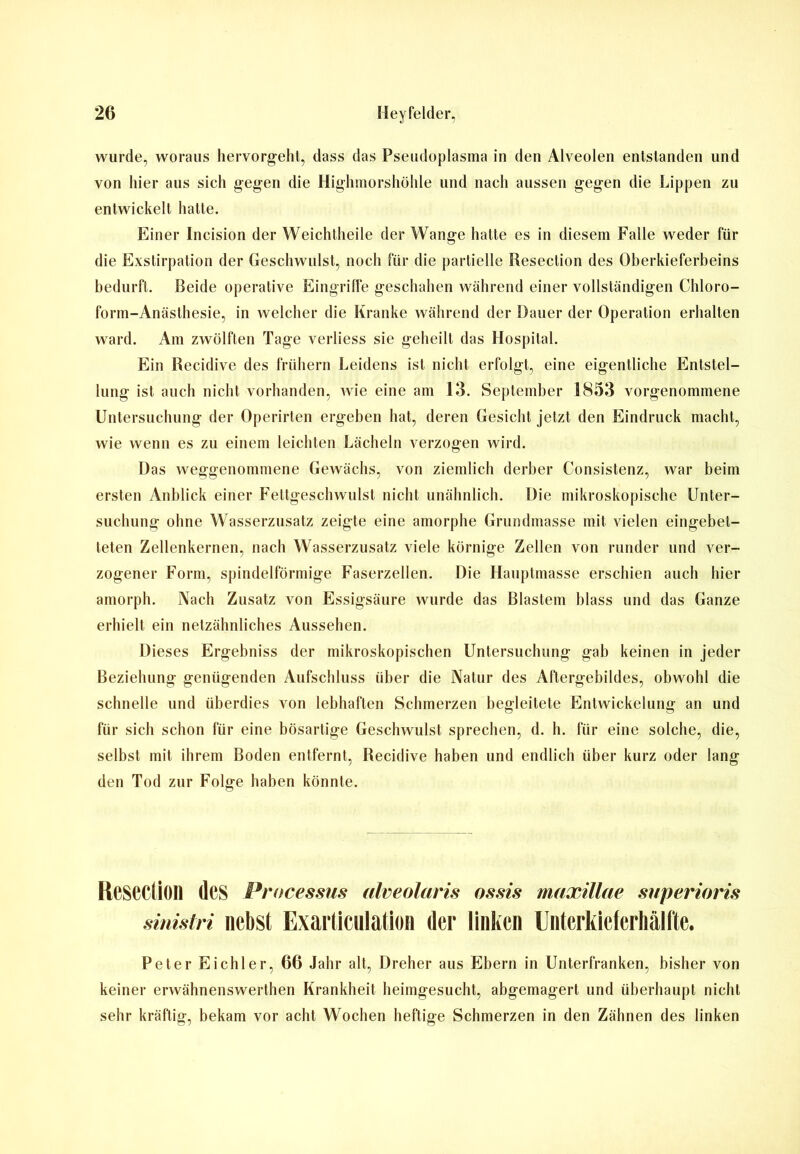wurde, woraus hervorgeht, dass das Pseudoplasma in den Alveolen entstanden und von hier aus sich gegen die Highmorshöhle und nach aussen gegen die Lippen zu entwickelt halte. Einer Incision der Weichtheile der Wange hatte es in diesem Falle weder für die Exstirpation der Geschwulst, noch für die partielle Resection des Oberkieferbeins bedurft. Beide operative Eingriffe geschahen während einer vollständigen Chloro- form-Anästhesie, in welcher die Kranke während der Dauer der Operation erhalten ward. Am zwölften Tage verliess sie geheilt das Hospital. Ein Recidive des frühem Leidens ist nicht erfolgt, eine eigentliche Entstel- lung ist auch nicht vorhanden, wie eine am 13. September 1853 vorgenommene Untersuchung der Operirten ergeben hat, deren Gesicht jetzt den Eindruck macht, wie wenn es zu einem leichten Lächeln verzogen wird. Das weggenommene Gewächs, von ziemlich derber Consistenz, war beim ersten Anblick einer Fettgeschwulst nicht unähnlich. Die mikroskopische Unter- suchung ohne Wasserzusatz zeigte eine amorphe Grundmasse mit vielen eingebet- teten Zellenkernen, nach Wasserzusatz viele körnige Zellen von runder und ver- zogener Form, spindelförmige Faserzellen. Die Hauptmasse erschien auch hier amorph. Nach Zusatz von Essigsäure wurde das Blastem blass und das Ganze erhielt ein netzähnliches Aussehen. Dieses Ergebniss der mikroskopischen Untersuchung gab keinen in jeder Beziehung genügenden Aufschluss über die Natur des Aftergebildes, obwohl die schnelle und überdies von lebhaften Schmerzen begleitete Entwickelung an und für sich schon für eine bösartige Geschwulst sprechen, d. h. für eine solche, die, selbst mit ihrem Boden entfernt, Recidive haben und endlich über kurz oder lang den Tod zur Folge haben könnte. ReseCfiOIl des Processus alveolaris ossis muxillae superioris sinistri nebst Exarticulation der linken Untcrkicferhälfte. Peter Eichler, 66 Jahr alt, Dreher aus Ebern in Unterfranken, bisher von keiner erwähnenswerthen Krankheit heimgesucht, abgemagert und überhaupt nicht sehr kräftig, bekam vor acht Wochen heftige Schmerzen in den Zähnen des linken