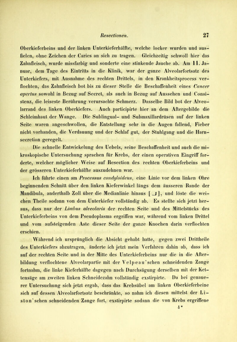 Oberkieferbeins und der linken Unterkieferhälfte, welche locker wurden und aus- fielen, ohne Zeichen der Caries an sich zu tragen. Gleichzeitig- schwoll hier das Zahnfleisch, wurde missfarbig- und sonderte eine stinkende Jauche ab. Am 11. Ja- nuar, dem Tage des Eintritts in die Klinik, war der ganze Alveolarfortsatz des Unterkiefers, mit Ausnahme des rechten Drittels, in den Krankheitsprocess ver- flochten, das Zahnfleisch bot bis zu dieser Stelle die Beschaffenheit eines Cancer apertus sowohl in Bezug auf Secret, als auch in Bezug auf Aussehen und Consi- stenz, die leiseste Berührung verursachte Schmerz. Dasselbe Bild bot der Alveo- larrand des linken Oberkiefers. Auch participirte hier an dem Aftergebilde die Schleimhaut der Wange. Die Sublingual- und Submaxillardrüsen auf der linken Seite waren angeschwollen, die Entstellung sehr in die Augen fallend, Fieber nicht vorhanden, die Verdauung und der Schlaf gut, der Stuhlgang und die Harn- secretion geregelt. Die schnelle Entwickelung des Uebels, seine Beschaffenheit und auch die mi- kroskopische Untersuchung sprachen für Krebs, der einen operativen Eingriff for- derte, welcher möglicher Weise auf Resection des rechten Oberkieferbeins und der grösseren Unterkieferhälfte auszudehnen war. Ich führte einen am Processus condijloideus, eine Linie vor dem linken Ohre beginnenden Schnitt über den linken Kieferwinkel längs dem äusseren Rande der Mandibula, anderthalb Zoll über die Medianlinie hinaus [_j], und löste die wei- chen Theile sodann von dem Unterkiefer vollständig ab. Es stellte sich jetzt her- aus, dass nur der himbus alveolaris der rechten Seite und des Mittelstücks des Unterkieferbeins von dem Pseudoplasma ergriffen war, während vom linken Drittel und vom aufsteigenden Aste dieser Seite der ganze Knochen darin verflochten erschien. Während ich ursprünglich die Absicht gehabt hatte, gegen zwei Drittheile des Unterkiefers abzutragen, änderte ich jetzt mein Verfahren dahin ab, dass ich auf der rechten Seite und in der Mitte des Unterkieferbeins nur die in die After- bildung verflochtene Alveolarpartie mit der Velpeau’schen schneidenden Zange fortnahm, die linke Kieferhälfte dagegen nach Durchsägung derselben mit der Kel- tensäge am zweiten linken Schneidezahn vollständig exstirpirte. Da bei genaue- rer Untersuchung sich jetzt ergab, dass das Krebsübel am linken Oberkieferbeine sich auf dessen Alveolarfortsatz beschränkte, so nahm ich diesen mittelst der Li- ston’sehen schneidenden Zange fort, exstirpirte sodann die von Krebs ergriffene 4*