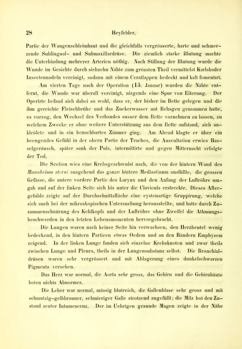 Partie der Wangenschleimhaut und die gleichfalls vergrüsserte, harte und schmer- zende Sublingual- und Submaxillardrüse. Die ziemlich starke Blutung machte die Unterbindung mehrerer Arterien nöthig. Nach Stillung der Blutung wurde die Wunde im Gesichte durch siebzehn Nähte zum grössten Theil vermittelst Karlsbader Insectennadeln vereinigt, sodann mit einem Ceratlappen bedeckt und kalt fomentirt. Am vierten Tage nach der Operation (15. Januar) wurden die Nähte ent- fernt, die Wunde war überall vereinigt, nirgends eine Spur von Eiterung. Der Operirte befand sich dabei so wohl, dass er, der bisher im Bette gelegen und die ihm gereichte Fleischbrühe und das Zuckerwasser mit Behagen genommen hatte, es vorzog, den Wechsel des Verbandes ausser dem Bette vornehmen zu lassen, zu welchem Zwecke er ohne weitere Unterstützung aus dem Bette aufstand, sich an- kleidete und in ein benachbartes Zimmer ging. Am Abend klagte er über ein beengendes Gefühl in der obern Partie der Trachea, die Auscultation erwies Ras- selgeräusch, später sank der Puls, intermittirte und gegen Mitternacht erfolgte der Tod. Uie Section wies eine Krebsgeschwulst nach, die von der hintern Wand des Manubrium sterni ausgehend das ganze hintere Mediastinum ausfüllte, die grossen Gefässe, die untere vordere Partie des Larynx und den Anfang der Luftröhre um- gab und auf der linken Seite sich bis unter die Clavicula erstreckte. Dieses After- gebilde zeigte auf der Durchschnittsfläche eine cystenartige Gruppirung, welche sich auch bei der mikroskopischen Untersuchung herausstellte, und hatte durch Zu- sammenschnürung des Kehlkopfs und der Luftröhre ohne Zweifel die Athmungs- beschwerden in den letzten Lebensmomenten hervorgebracht. Die Lungen waren nach keiner Seite hin verwachsen, den Herzbeutel wenig bedeckend, in den hintern Partieen etwas Oedem und an den Rändern Emphysem zeigend. In der linken Lunge fanden sich einzelne Krebsknoten und zwar theils zwischen Lunge und Pleura, theils in der Lungensubstanz selbst. Die Bronchial- drüsen waren sehr vergrössert und mit Ablagerung eines dunkelschwarzen Pigments versehen. Das Herz war normal, die Aorta sehr gross, das Gehirn und die Gehirnhäute boten nichts Abnormes. Die Leber war normal, mässig blutreich, die Gallenblase sehr gross und mit schmutzig-gelbbrauner, schmieriger Galle strotzend angefüllt; die Milz bol den Zu- stand acuter Intumescenz. Der im Uebrigen gesunde Magen zeigte in der Nähe
