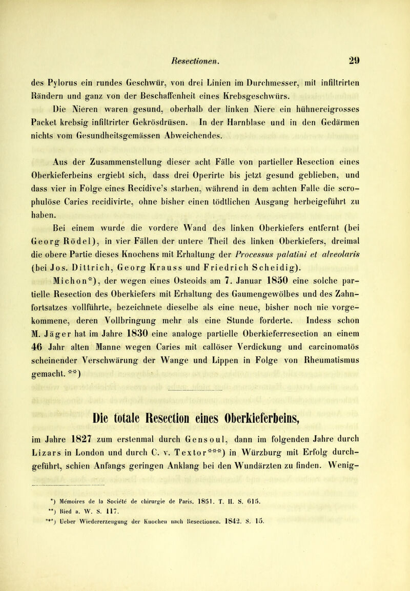 des Pylorus ein rundes Geschwür, von drei Linien im Durchmesser, mit infiltrirten Rändern und ganz von der Beschaffenheit eines Krebsgeschwürs. Die Nieren waren gesund, oberhalb der linken Niere ein hühnereigrosses Packet krebsig infiltrirter Gekrösdrüsen. In der Harnblase und in den Gedärmen nichts vom Gesundheitsgemässen Abweichendes. Aus der Zusammenstellung dieser acht Fälle von partieller Resection eines Oberkieferbeins ergiebt sich, dass drei Operirte bis jetzt gesund geblieben, und dass vier in Folge eines Recidive’s starben, während in dem achten Falle die scro- phulöse Caries recidivirte, ohne bisher einen tödtlichen Ausgang herbeigeführt zu haben. Bei einem wurde die vordere Wand des linken Oberkiefers entfernt (bei Georg Rödel), in vier Fällen der untere Theil des linken Oberkiefers, dreimal die obere Partie dieses Knochens mit Erhaltung der Processus polatini et alveolaris (bei Jos. Dittrich, Georg Krauss und Friedrich Scheidig). Michon), der wegen eines Osteoids am 7. Januar 1850 eine solche par- tielle Resection des Oberkiefers mit Erhaltung des Gaumengewölbes und des Zahn- fortsatzes vollführte, bezeichnete dieselbe als eine neue, bisher noch nie vorge- kommene, deren Vollbringung mehr als eine Stunde forderte. Indess schon M. Jäger hat im Jahre 1830 eine analoge partielle Oberkieferresection an einem 46 Jahr alten Manne wegen Caries mit callöser Verdickung und carcinomatös scheinender Verschwärung der Wange und Lippen in Folge von Rheumatismus gemacht. **) Die totale Resection eines Oberkieferbeins, im Jahre 1827 zum erstenmal durch Gensoul, dann im folgenden Jahre durch Lizars in London und durch C. v. Textor***) in Würzburg mit Erfolg durch- geführt, schien Anfangs geringen Anklang bei den Wundärzten zu finden. Wenig- *) Memoires de la Societe de Chirurgie de Paris. 1851. T. II. S. 615. **) Hied a. W. S. 117. *t+j Ueber Wiedererzetigung der Knochen nach Ueseclionen. 1842. S. 15.