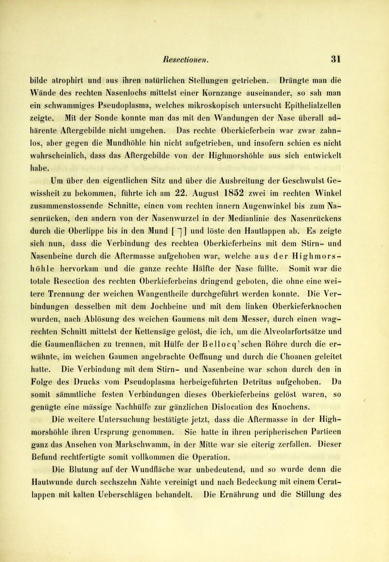 bilde atrophirt und aus ihren natürlichen Stellungen getrieben. Drängte man die Wände des rechten Nasenlochs mittelst einer Kornzange auseinander, so sah man ein schwammiges Pseudoplasma, welches mikroskopisch untersucht Epithelialzellen zeigte. Mit der Sonde konnte man das mit den Wandungen der Nase überall ad- härente Aftergebilde nicht umgehen. Das rechte Oberkieferbein war zwar zahn- los, aber gegen die Mundhöhle hin nicht aufgetrieben, und insofern schien es nicht wahrscheinlich, dass das Aftergebilde von der Highmorshöhle aus sich entwickelt habe. Um über den eigentlichen Sitz und über die Ausbreitung der Geschwulst Ge- wissheit zu bekommen, führte ich am 22. August 1852 zwei im rechten Winkel zusammenstossende Schnitte, einen vom rechten innern Augenwinkel bis zum Na- senrücken, den andern von der Nasenwurzel in der Medianlinie des Nasenrückens durch die Oberlippe bis in den Mund []] und löste den Hautlappen ab. Es zeigte sich nun, dass die Verbindung des rechten Oberkieferbeins mit dem Stirn- und Nasenbeine durch die Aftermasse aufgehoben war, welche aus der High mors- höhle hervorkam und die ganze rechte Hälfte der Nase füllte. Somit war die totale Resection des rechten Oberkieferbeins dringend geboten, die ohne eine wei- tere Trennung der weichen Wangentheile durchgeführt werden konnte. Die Ver- bindungen desselben mit dem Jochbeine und mit dem linken Oberkieferknochen wurden, nach Ablösung des weichen Gaumens mit dem Messer, durch einen wag- rechten Schnitt mittelst der Kettensäge gelöst, die ich, um die Alveolarfortsätze und die Gaumenflächen zu trennen, mit Hülfe der Beilocq’sehen Röhre durch die er- wähnte, im weichen Gaumen angebrachte Oeffnung und durch die Choanen geleitet hatte. Die Verbindung mit dem Stirn- und Nasenbeine war schon durch den in Folge des Drucks vom Pseudoplasma herbeigeführten Detritus aufgehoben. Da somit sämmtliche festen Verbindungen dieses Oberkieferbeins gelöst waren, so genügte eine mässige Nachhülfe zur gänzlichen Dislocation des Knochens. Die weitere Untersuchung bestätigte jetzt, dass die Aftermasse in der High- morshöhle ihren Ursprung genommen. Sie hatte in ihren peripherischen Partieen ganz das Ansehen von Markschwamm, in der Mitte war sie eiterig zerfallen. Dieser Befund rechtfertigte somit vollkommen die Operation. Die Blutung auf der Wundfläche war unbedeutend, und so wurde denn die Hautwunde durch sechszehn Nähte vereinigt und nach Bedeckung mit einem Cerat- lappen mit kalten Ueberschlägen behandelt. Die Ernährung und die Stillung des