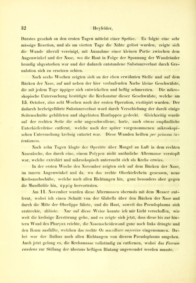 Durstes geschah an den ersten Tagen mittelst einer Spritze. Es folgte eine sehr massige Reaction, und als am vierten Tage die Nähte gelöst wurden, zeigte sich die Wunde überall vereinigt, mit Ausnahme einer kleinen Partie zwischen dem Augenwinkel und der Nase, wo die Haut in Folge der Spannung der Wundränder brandig abgestorben war und der dadurch entstandene Substanzverlust durch Gra- nulation sich zu ersetzen schien. Nach sechs Wochen zeigten sich an der eben erwähnten Stelle und auf dem Rücken der Nase, auf und neben der hier verlaufenden Narbe kleine Geschwülste, die mit jedem Tage üppiger sich entwickelten und heftig schmerzten. Die mikro- skopische Untersuchung bestätigte die Krebsnatur dieser Geschwülste, welche am 15. October, also acht Wochen nach der ersten Operation, exstirpirt wurden. Der dadurch herbeigeführte Substanzverlust ward durch Verschiebung der durch einige Seitenschnitte gebildeten und abgelösten Hautlappen gedeckt. Gleichzeitig wurde auf der rechten Seite die sehr angeschwollene, harte, auch etwas empfindliche Unterkieferdrüse entfernt, welche nach der später vorgenommenen mikroskopi- schen Untersuchung krebsig entartet war. Diese Wunden heilten per primain in- tentionem. Nach zehn Tagen klagte der Operirte über Mangel an Luft in dem rechten Nasenloche, das durch eine, einem Polypen nicht unähnliche Aftermasse verstopft war, welche extrahirt und mikroskopisch untersucht sich als Krebs erwies. In der ersten Woche des November zeigten sich auf dem Rücken der Nase, im innern Augenwinkel und da, wo das rechte Oberkieferbein gesessen, neue Krebsnachschübe, welche nach allen Richtungen hin, ganz besonders aber gegen die Mundhöhle hin, üppig hervortraten. Am 11. November wurden diese Aftermassen abermals mit dem Messer ent- fernt, wobei ich einen Schnitt von der Glahella über den Rücken der Nase und durch die Mitte der Oberlippe führte, und die Haut, soweit das Pseudoplasma sich erstreckte, ablöste. Nur auf diese Weise konnte ich mir Licht verschallen, wie weit die krebsige Zerstörung gehe, und es zeigte sich jetzt, dass diese bis zur hin- tern Wand des Pharynx reichte, die Nasenscheidewand ganz nach links drängte und den Raum ausfüllte, welchen das rechte Os maxillare superi-us eingenommen. Da- bei war der Bulbus nach allen Richtungen von diesem Pseudoplasma umgeben. Auch jetzt gelang es, die Krebsmasse vollständig zu entfernen, wobei das Ferrum candens zur Stillung der überaus heftigen Blutung angewendet werden musste.