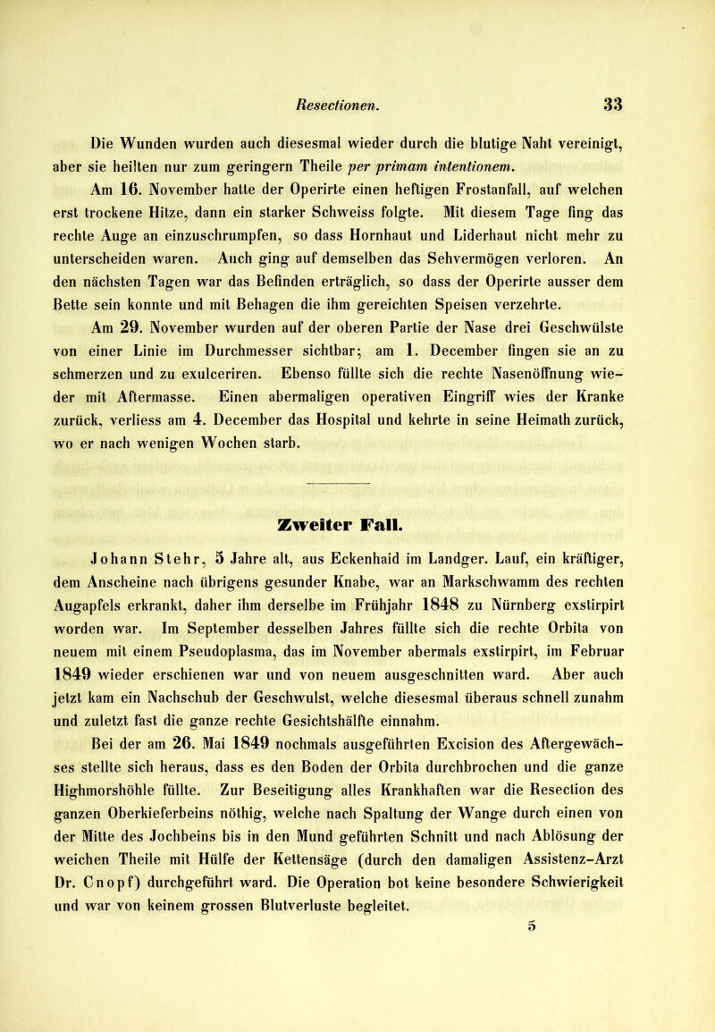 Die Wunden wurden auch diesesmal wieder durch die blutige Naht vereinigt, aber sie heilten nur zum geringem Theile per primam intentionem. Am 16. November hatte der Operirte einen heftigen Frostanfall, auf welchen erst trockene Hitze, dann ein starker Schweiss folgte. Mit diesem Tage fing das rechte Auge an einzuschrumpfen, so dass Hornhaut und Liderhaut nicht mehr zu unterscheiden waren. Auch ging auf demselben das Sehvermögen verloren. An den nächsten Tagen war das Befinden erträglich, so dass der Operirte ausser dem Bette sein konnte und mit Behagen die ihm gereichten Speisen verzehrte. Am 29. November wurden auf der oberen Partie der Nase drei Geschwülste von einer Linie im Durchmesser sichtbar; am 1. December fingen sie an zu schmerzen und zu exulceriren. Ebenso füllte sich die rechte Nasenölfnung wie- der mit Aftermasse. Einen abermaligen operativen Eingriff wies der Kranke zurück, verliess am 4. December das Hospital und kehrte in seine Heimath zurück, wo er nach wenigen Wochen starb. Zweiter Fall. Johann Stehr, 5 Jahre alt, aus Eckenhaid im Landger. Lauf, ein kräftiger, dem Anscheine nach übrigens gesunder Knabe, war an Markschwamm des rechten Augapfels erkrankt, daher ihm derselbe im Frühjahr 1848 zu Nürnberg exstirpirt worden war. Im September desselben Jahres füllte sich die rechte Orbita von neuem mit einem Pseudoplasma, das im November abermals exstirpirt, im Februar 1849 wieder erschienen war und von neuem ausgeschnitten ward. Aber auch jetzt kam ein Nachschub der Geschwulst, welche diesesmal überaus schnell zunahm und zuletzt fast die ganze rechte Gesichtshälfte einnahm. Bei der am 26. Mai 1849 nochmals ausgeführten Excision des Aftergewäch- ses stellte sich heraus, dass es den Boden der Orbita durchbrochen und die ganze Highmorshöhle füllte. Zur Beseitigung alles Krankhaften war die Resection des ganzen Oberkieferbeins nöthig, welche nach Spaltung der Wange durch einen von der Mitte des Jochbeins bis in den Mund geführten Schnitt und nach Ablösung der weichen Theile mit Hülfe der Kettensäge (durch den damaligen Assistenz-Arzt Dr. Cnopf) durchgeführt ward. Die Operation bot keine besondere Schwierigkeit und war von keinem grossen Blutverluste begleitet. 5