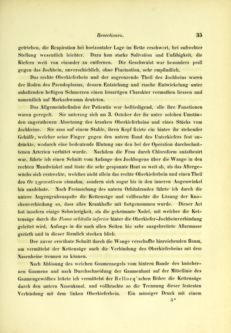 getrieben, die Respiration bei horizontaler Lage im Bette erschwert, bei aufrechter Stellung wesentlich leichter. Dazu kam starke Salivation und Unfähigkeit, die Kiefern weit von einander zu entfernen. Die Geschwulst war besonders prall gegen das Jochbein, unverschieblich, ohne Fluctuation, sehr empfindlich. Das rechte Oberkieferbein und der angrenzende Theil des Jochbeins waren der Boden des Pseudoplasma, dessen Entstehung und rasche Entwickelung unter anhaltenden heftigen Schmerzen einen bösartigen Charakter vermuthen dessen und namentlich auf Markschwamm deuteten. Das Allgemeinbefinden der Patientin war befriedigend, alle ihre Functionen waren geregelt. Sie unterzog sich am 3. October der ihr unter solchen Umstän- den angerathenen Absetzung des kranken Oberkieferbeins und eines Stücks vom Jochbeine. Sie sass auf einem Stuhle, ihren Kopf fixirte ein hinter ihr stehender Gehülfe, welcher seine Finger gegen den untern Rand des Unterkiefers fest an- drückte, wodurch eine bedeutende Blutung aus den bei der Operation durchschnit- tenen Arterien verhütet wurde. Nachdem die Frau durch Chloroform anästhesirt war, führte ich einen Schnitt vom Anfänge des Jochbogens über die Wange in den rechten Mundwinkel und löste die sehr gespannte Haut so weit ab, als das Afterge- wächs sich erstreckte, welches nicht allein das rechte Oberkieferbein und einen Theil des Os zijgomaticum einnahm, sondern sich sogar bis in den inneren Augenwinkel hin ausdehnte. Nach Freimachung des untern Orbilalrandes führte ich durch die untere Augengrubenspalte die Kettensäge und vollbrachte die Lösung der Kno- chenverbindung so, dass alles Krankhafte mit fortgenommen wurde. Dieser Act bot insofern einige Schwierigkeit, als die gekrümmte Nadel, mit welcher die Ket- tensäge durch die Fossa orbitalis inferior hinter die Oberkiefer-Jochbeinverbindung geleitet wird, Anfangs in die nach allen Seiten hin sehr ausgebreitete Aftermasse fferieth und in dieser förmlich stecken blieb. Der zuvor erwähnte Schnitt durch die Wange verschaffte hinreichenden Raum, um vermittelst der Kettensäge auch die Verbindung des Oberkieferbeins mit dem Nasenbeine trennen zu können. Nach Ablösung des weichen Gaumensegels vom hintern Rande des knöcher- nen Gaumens und nach Durchschneidung der Gaumenhaut auf der Mittellinie des Gaumengewölbes leitete ich vermittelst der Beilocq’sehen Röhre die Kettensäge durch den untern Nasenkanal, und vollbrachte so die Trennung dieser festesten Verbindung mit dem linken Oberkieferbein. Ein mässiger Druck mit einem