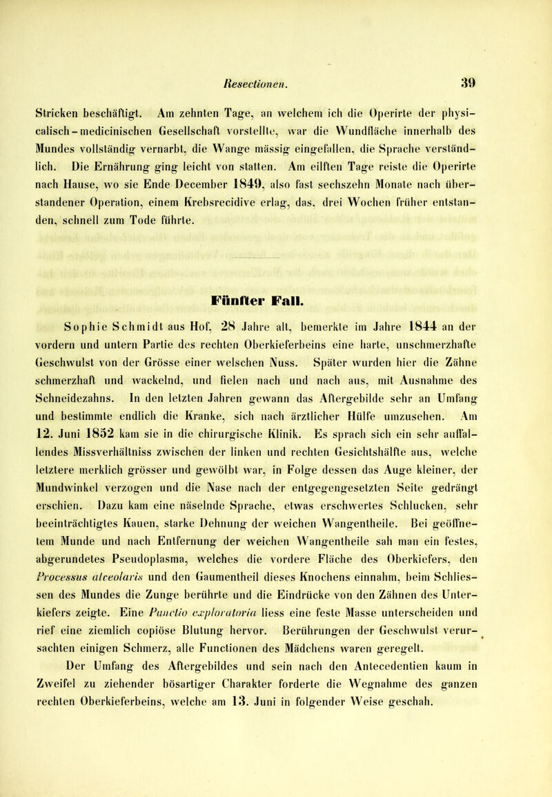 Stricken beschäftigt. Am zehnten Tage, an welchem ich die Operirte der physi— calisch-medicinischen Gesellschaft vorstellte, war die Wundfläche innerhalb des Mundes vollständig vernarbt, die Wange mässig eingefallen, die Sprache verständ- lich. Die Ernährung ging leicht von statten. Am eilften Tage reiste die Operirte nach Hause, wo sie Ende December 1849, also fast sechszehn Monate nach über- standener Operation, einem Krebsrecidive erlag, das, drei Wochen früher entstan- den, schnell zum Tode führte. Fünfter Fall. Sophie Schmidt aus Hof, 28 Jahre alt, bemerkte im Jahre 1844 an der vordem und untern Partie des rechten Oberkieferbeins eine harte, unschmerzhatte Geschwulst von der Grösse einer welschen Nuss. Später wurden hier die Zähne schmerzhaft und wackelnd, und fielen nach und nach aus, mit Ausnahme des Schneidezahns. In den letzten Jahren gewann das Aftergebilde sehr an Umfang und bestimmte endlich die Kranke, sich nach ärztlicher Hülfe umzusehen. Am 12. Juni 1852 kam sie in die chirurgische Klinik. Es sprach sich ein sehr auffal- lendes Missverhältnis zwischen der linken und rechten Gesichtshälfte aus, welche letztere merklich grösser und gewölbt war, in Folge dessen das Auge kleiner, der Mundwinkel verzogen und die Nase nach der entgegengesetzten Seite gedrängt erschien. Dazu kam eine näselnde Sprache, etwas erschwertes Schlucken, sehr beeinträchtigtes Kauen, starke Dehnung der weichen Wangentheile. Bei geöffne- tem Munde und nach Entfernung der weichen Wangentheile sah man ein festes, abgerundetes Pseudoplasma, welches die vordere Fläche des Oberkiefers, den Processus alceolaris und den Gaumentheil dieses Knochens einnahm, beim Schüs- sen des Mundes die Zunge berührte und die Eindrücke von den Zähnen des Unter- kiefers zeigte. Eine Punctio cxploratoria liess eine feste Masse unterscheiden und rief eine ziemlich copiöse Blutung hervor. Berührungen der Geschwulst verur- sachten einigen Schmerz, alle Functionen des Mädchens waren geregelt. Der Umfang des Aftergebildes und sein nach den Antecedentien kaum in Zweifel zu ziehender bösartiger Charakter forderte die Wegnahme des ganzen rechten Oberkieferbeins, welche am 13. Juni in folgender Weise geschah.