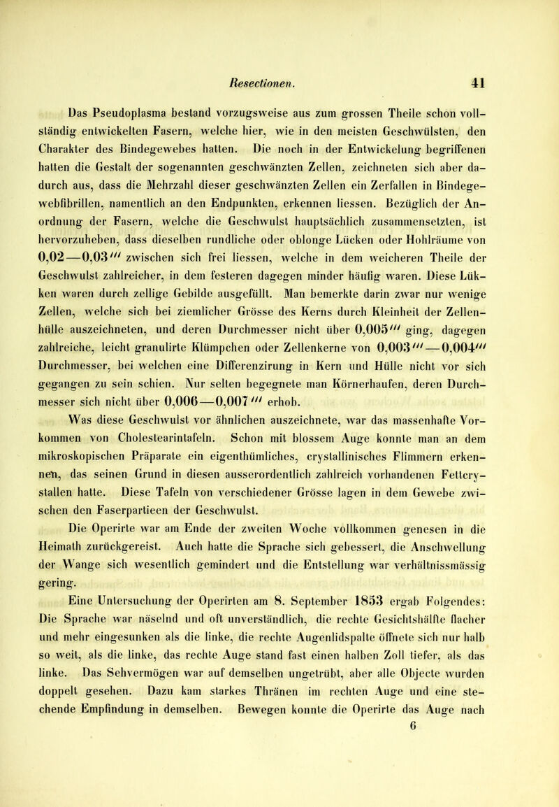 Das Pseudoplasma bestand vorzugsweise aus zum grossen Theile schon voll- ständig entwickelten Fasern, welche hier, wie in den meisten Geschwülsten, den Charakter des Bindegewebes hatten. Die noch in der Entwickelung begriffenen halten die Gestalt der sogenannten geschwänzten Zellen, zeichneten sich aber da- durch aus, dass die Mehrzahl dieser geschwänzten Zellen ein Zerfallen in Bindege- webfibrillen, namentlich an den Endpunkten, erkennen Hessen. Bezüglich der An- ordnung der Fasern, welche die Geschwulst hauptsächlich zusammensetzten, ist hervorzuheben, dass dieselben rundliche oder oblonge Lücken oder Hohlräume von 0,02—0,03tn zwischen sich frei Hessen, welche in dem weicheren Theile der Geschwulst zahlreicher, in dem festeren dagegen minder häufig waren. Diese Lük- ken waren durch zellige Gebilde ausgefüllt. Man bemerkte darin zwar nur wenige Zellen, welche sich bei ziemlicher Grösse des Kerns durch Kleinheit der Zellen- hülle auszeichneten, und deren Durchmesser nicht über 0,005/// ging, dagegen zahlreiche, leicht granulirte Klümpchen oder Zellenkerne von 0,003/;/ — 0,004/// Durchmesser, bei welchen eine Differenzirung in Kern und Hülle nicht vor sich gegangen zu sein schien. Nur selten begegnete man Körnerhaufen, deren Durch- messer sich nicht über 0,006—0,007in erhob. Was diese Geschwulst vor ähnlichen auszeichnete, war das massenhafte Vor- kommen von Cholestearintafeln. Schon mit blossem Auge konnte man an dem mikroskopischen Präparate ein eigenthümliches, crystallinisches Flimmern erken- nen, das seinen Grund in diesen ausserordentlich zahlreich vorhandenen Fettcry- stallen hatte. Diese Tafeln von verschiedener Grösse lagen in dem Gewebe zwi- schen den Faserpartieen der Geschwulst. Die Operirte war am Ende der zweiten Woche vollkommen genesen in die Heimath zurückgereist. Auch hatte die Sprache sich gebessert, die Anschwellung der Wange sich wesentlich gemindert und die Entstellung war verhältnissmässig gering. Eine Untersuchung der Operirten am 8. September 1853 ergab Folgendes: Die Sprache war näselnd und oft unverständlich, die rechte Gesichtshälfte flacher und mehr eingesunken als die linke, die rechte Augenlidspalte öffnete sich nur halb so weit, als die linke, das rechte Auge stand fast einen halben Zoll tiefer, als das linke. Das Sehvermögen war auf demselben ungetrübt, aber alle Objecte wurden doppelt gesehen. Dazu kam starkes Thränen im rechten Auge und eine ste- chende Empfindung in demselben. Bewegen konnte die Operirte das Auge nach 6