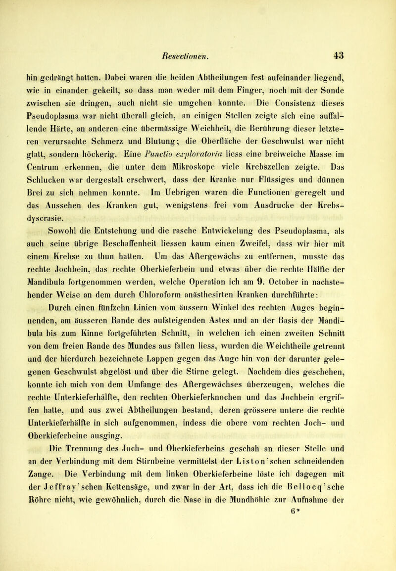 hin gedrängt hatten. Dabei waren die beiden Abtheilungen fest aufeinander liegend, wie in einander gekeilt, so dass man weder mit dem Finger, noch mit der Sonde zwischen sie dringen, auch nicht sie umgehen konnte. Die Consistenz dieses Pseudoplasma war nicht überall gleich, an einigen Stellen zeigte sich eine auffal- lende Härte, an anderen eine übermässige Weichheit, die Berührung dieser letzte- ren verursachte Schmerz und Blutung; die Oberfläche der Geschwulst war nicht glatt, sondern höckerig. Eine Punctio exploratoria liess eine breiweiche Masse im Centrum erkennen, die unter dem Mikroskope viele Krebszellen zeigte. Das Schlucken war dergestalt erschwert, dass der Kranke nur Flüssiges und dünnen Brei zu sich nehmen konnte. Im Uebrigen waren die Functionen geregelt und das Aussehen des Kranken gut, wenigstens frei vom Ausdrucke der Krebs- dyscrasie. Sowohl die Entstehung und die rasche Entwickelung des Pseudoplasma, als auch seine übrige Beschaffenheit Hessen kaum einen Zweifel, dass wir hier mit einem Krebse zu thun hatten. Um das Aftergewächs zu entfernen, musste das rechte Jochbein, das rechte Oberkieferbein und etwas über die rechte Hälfte der Mandibula fortgenommen werden, welche Operation ich am 9. October in nachste- hender Weise an dem durch Chloroform anästhesirten Kranken durchführte: Durch einen fünfzehn Linien vom äussern Winkel des rechten Auges begin- nenden, am äusseren Rande des aufsteigenden Astes und an der Basis der Mandi- bula bis zum Kinne fortgeführten Schnitt, in welchen ich einen zweiten Schnitt von dem freien Rande des Mundes aus fallen liess, wurden die Weichtheile getrennt und der hierdurch bezeichnete Lappen gegen das Auge hin von der darunter gele- genen Geschwulst abgelöst und über die Stirne gelegt. Nachdem dies geschehen, konnte ich mich von dem Umfange des Aftergewächses überzeugen, welches die rechte Unterkieferhälfte, den rechten Oberkieferknochen und das Jochbein ergrif- fen hatte, und aus zwei Abtheilungen bestand, deren grössere untere die rechte Unterkieferhälfte in sich aufgenommen, indess die obere vom rechten Joch- und Oberkieferbeine ausging. Die Trennung des Joch- und Oberkieferbeins geschah an dieser Stelle und an der Verbindung mit dem Stirnbeine vermittelst der Liston’schen schneidenden Zange. Die Verbindung mit dem linken Oberkieferbeine löste ich dagegen mit der Jeffray’sehen Kettensäge, und zwar in der Art, dass ich die Bellocq’sehe Röhre nicht, wie gewöhnlich, durch die Nase in die Mundhöhle zur Aufnahme der 6*