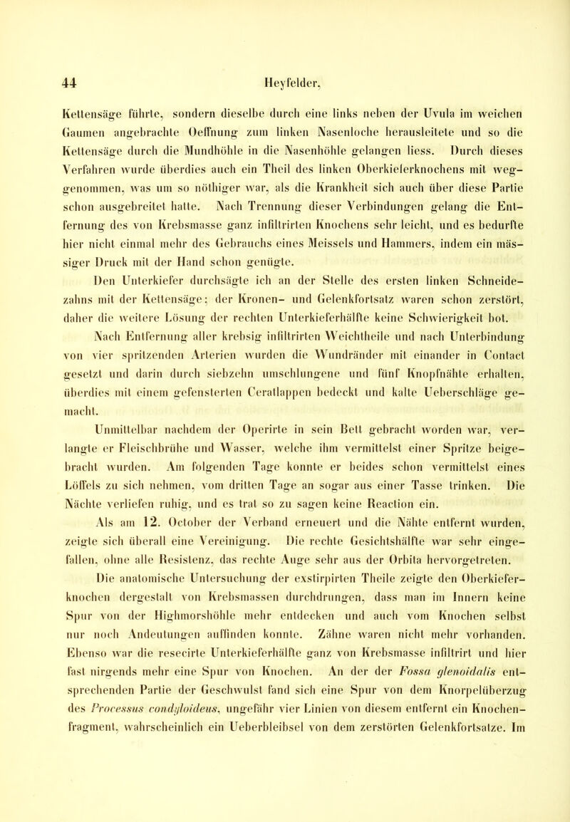 Kettensäge führte, sondern dieselbe durch eine links neben der Uvula im weichen Gaumen angebrachte Oeffnung zum linken Nasenloche herausleitete und so die Kettensäge durch die Mundhöhle in die Nasenhöhle gelangen liess. Durch dieses Verfahren wurde überdies auch ein Theil des linken Oberkielerknochens mit weg- genommen, was um so nöthiger war, als die Krankheit sich auch über diese Partie schon ausgebreitet hatte. Nach Trennung dieser Verbindungen gelang die Ent- fernung des von Krebsmasse ganz infiltrirten Knochens sehr leicht, und es bedurfte hier nicht einmal mehr des Gebrauchs eines Meisseis und Hammers, indem ein mas- siger Druck mit der Hand schon genügte. Den Unterkiefer durchsägte ich an der Stelle des ersten linken Schneide- zahns mit der Kettensäge; der Kronen- und Gelenkfortsatz waren schon zerstört, daher die weitere Lösung der rechten Unterkieferhälfte keine Schwierigkeit bot. Nach Entfernung aller krebsig infiltrirten Weichtheile und nach Unterbindung von vier spritzenden Arterien wurden die Wundränder mit einander in Contact gesetzt und darin durch siebzehn umschlungene und fünf Knopfnähte erhalten, überdies mit einem gefensterten Ceratlappen bedeckt und kalte Ueberschläge ge- macht. Unmittelbar nachdem der Operirte in sein Bett gebracht worden war, ver- langte er Fleischbrühe und Wasser, welche ihm vermittelst einer Spritze beige- bracht wurden. Am folgenden Tage konnte er beides schon vermittelst eines Löffels zu sich nehmen, vom dritten Tage an sogar aus einer Tasse trinken. Die Nächte verliefen ruhig, und es trat so zu sagen keine Reaction ein. Als am 12. October der Verband erneuert und die Nähte entfernt wurden, zeigte sich überall eine Vereinigung. Die rechte Gesichtshälfte war sehr einge- fallen, ohne alle Resistenz, das rechte Auge sehr aus der Orbita hervorgetreten. Die anatomische Untersuchung der exstirpirten Theile zeigte den Oberkiefer- knochen dergestalt von Krebsmassen durchdrungen, dass man im Innern keine Spur von der Highmorshöhle mehr entdecken und auch vom Knochen selbst nur noch Andeutungen auffinden konnte. Zähne waren nicht mehr vorhanden. Ebenso war die resecirte Unterkieferhälfte ganz von Krebsmasse infiltrirt und hier fast nirgends mehr eine Spur von Knochen. An der der Fossa glenoidciUs ent- sprechenden Partie der Geschwulst fand sich eine Spur von dem Knorpelüberzug des Processus condi/loideus, ungefähr vier Linien von diesem entfernt ein Knochen- fragment, wahrscheinlich ein Ueberbleibsel von dem zerstörten Gelenkfortsatze. Im
