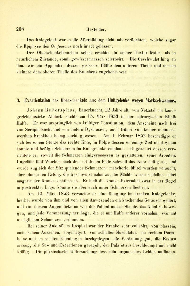 Das Kniegelenk war in die Afterbildung nicht mit verflochten, welche sogar die Epiphyse des Os femcris noch intact gelassen. Der Oberschenkelknochen selbst erschien in seiner Textur fester, als in natürlichem Zustande, somit gewissermaassen sclerosirt. Die Geschwulst hing an ihm, wie ein Appendix, dessen grössere Hälfte dem unteren Theile und dessen kleinere dem oberen Theile des Knochens zugekehrt war. 3. Exarticulation des Oberschenkels aus dem Hüftgelenke wegen Marksehwamms. Johann Reiterspiess, Bauerknecht, 22 Jahre alt, von Netzstall im Land- gerichtsbezirke Alldorf, suchte am 15. März 1853 in der chirurgischen Klinik Hülfe. Er war ursprünglich von kräftiger Constitution, dem Anscheine nach frei von Scrophelsucht und von andern Dyscrasien, auch früher von keiner nennens- werthen Krankheit heimgesucht gewesen. Am 1. Februar 1852 beschädigte er sich bei einem Sturze das rechte Knie, in Folge dessen er einige Zeit nicht gehen konnte und heftige Schmerzen im Kniegelenke empfand. Ungeachtet dessen ver- richtete er, soweit die Schmerzen einigermaassen es gestatteten, seine Arbeiten. Ungefähr fünf Wochen nach dem erlittenen Falle schwoll das Knie heftig an, und wurde zugleich der Sitz quälender Schmerzen; mancherlei Mittel wurden versucht, aber ohne allen Erfolg, die Geschwulst nahm zu, die Nächte waren schlaflos, dabei magerte der Kranke sichtlich ab. Er hielt die kranke Extremität zwar in der Regel in gestreckter Lage, konnte sie aber auch unter Schmerzen flectiren. Am 12. März 1853 versuchte er eine Beugung im kranken Kniegelenke, hierbei wurde von ihm und von allen Anwesenden ein krachendes Geräusch gehört, und von diesem Augenblicke an war der Patient ausser Stande, das Glied zu bewe- gen, und jede Veränderung der Lage, die er mit Hülfe anderer vornahm, war mit unsäglichen Schmerzen verbunden. Bei seiner Ankunft im Hospital war der Kranke sehr collabirt, von blassem, anämischem Aussehen, abgemagert, von schlaffer Musculatur, am rechten Darm- beine und am rechten Ellenbogen durchgelegen, die Verdauung gut, die Esslust mässig, alle Se- und Excretionen geregelt, der Puls etwas beschleunigt und nicht kräftig. Die physicalische Untersuchung liess kein organisches Leiden auffinden.