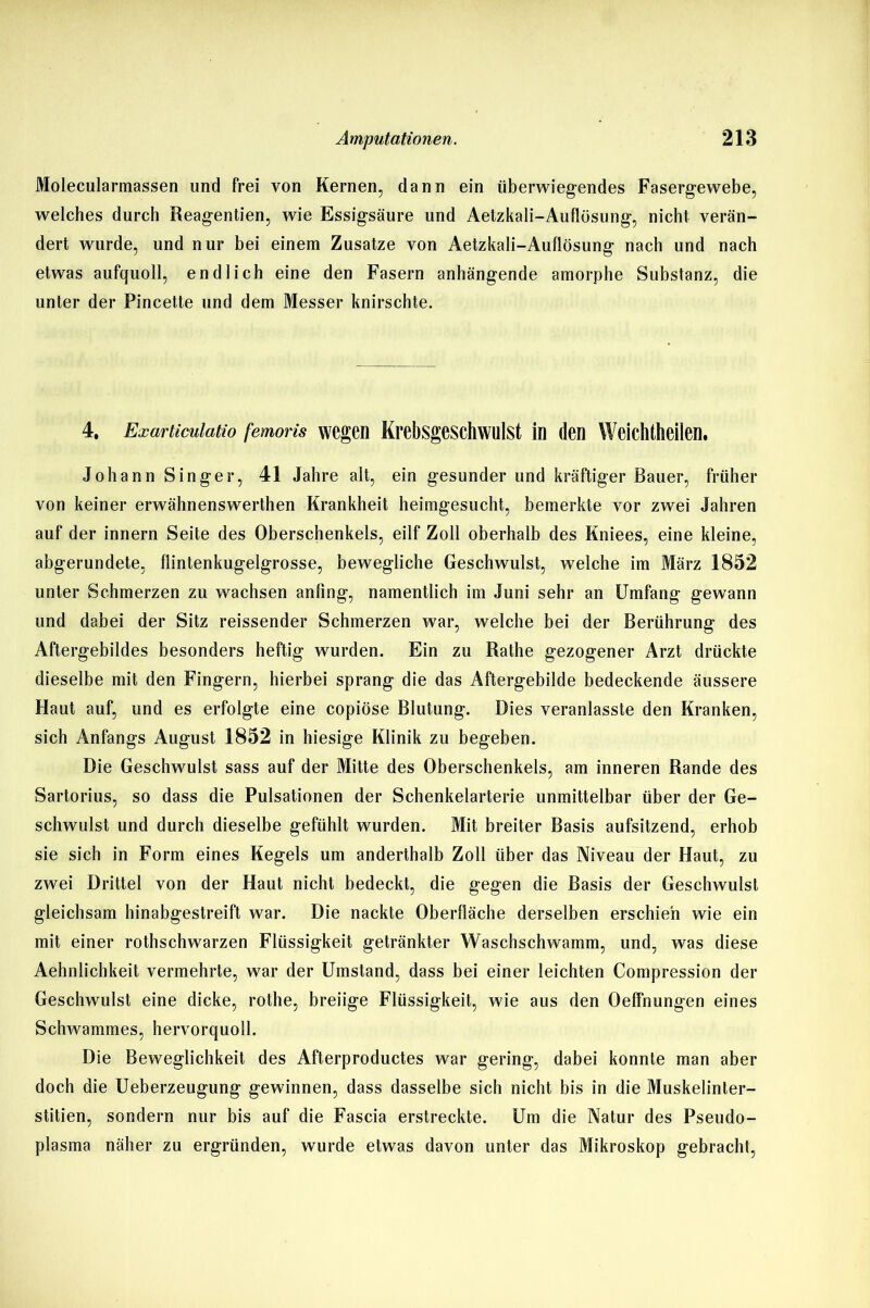 Molecularmassen und frei von Kernen, dann ein überwiegendes Fasergewebe, welches durch Reagentien, wie Essigsäure und Aetzkali-Auflüsung, nicht verän- dert wurde, und nur bei einem Zusatze von Aetzkali-Auflösung nach und nach etwas aufquoll, endlich eine den Fasern anhängende amorphe Substanz, die unter der Pincette und dem Messer knirschte. 4, Exarticuiatio femoris wegen Krebsgeschwulst in (len Weichtheilen. Johann Singer, 41 Jahre alt, ein gesunder und kräftiger Bauer, früher von keiner erwähnenswerthen Krankheit heimgesucht, bemerkte vor zwei Jahren auf der innern Seite des Oberschenkels, eilf Zoll oberhalb des Kniees, eine kleine, abgerundete, flintenkugelgrosse, bewegliche Geschwulst, welche im März 1852 unter Schmerzen zu wachsen anfing, namentlich im Juni sehr an Umfang gewann und dabei der Sitz reissender Schmerzen war, welche bei der Berührung des Aftergebildes besonders heftig wurden. Ein zu Rathe gezogener Arzt drückte dieselbe mit den Fingern, hierbei sprang die das Aftergebilde bedeckende äussere Haut auf, und es erfolgte eine copiöse Blutung. Dies veranlasste den Kranken, sich Anfangs August 1852 in hiesige Klinik zu begeben. Die Geschwulst sass auf der Mitte des Oberschenkels, am inneren Rande des Sartorius, so dass die Pulsationen der Schenkelarterie unmittelbar über der Ge- schwulst und durch dieselbe gefühlt wurden. Mit breiter Basis aufsitzend, erhob sie sich in Form eines Kegels um anderthalb Zoll über das Niveau der Haut, zu zwei Drittel von der Haut nicht bedeckt, die gegen die Basis der Geschwulst gleichsam hinabgestreift war. Die nackte Oberfläche derselben erschien wie ein mit einer rothschwarzen Flüssigkeit getränkter Waschschwamm, und, was diese Aehnlichkeit vermehrte, war der Umstand, dass bei einer leichten Compression der Geschwulst eine dicke, rothe, breiige Flüssigkeit, wie aus den Oeffnungen eines Schwammes, hervorquoll. Die Beweglichkeit des Afterproductes war gering, dabei konnte man aber doch die Ueberzeugung gewinnen, dass dasselbe sich nicht bis in die Muskelinter- stitien, sondern nur bis auf die Fascia erstreckte. Um die Natur des Pseudo- plasma näher zu ergründen, wurde etwas davon unter das Mikroskop gebracht,