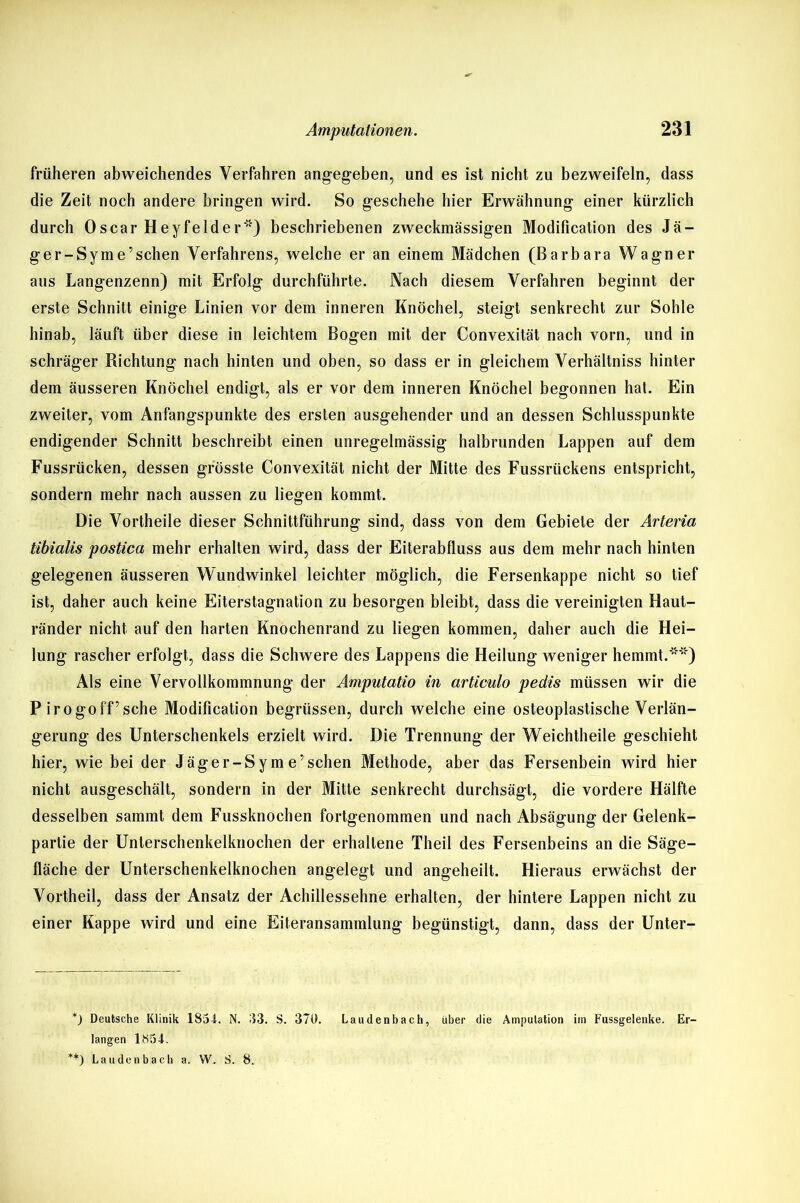 früheren abweichendes Verfahren angegeben, und es ist nicht zu bezweifeln, dass die Zeit noch andere bringen wird. So geschehe hier Erwähnung einer kürzlich durch Oscar Heyfelder ”) beschriebenen zweckmässigen Modification des Jä- ger-Syme’schen Verfahrens, welche er an einem Mädchen (Barbara Wagner aus Langenzenn) mit Erfolg durchführte. Nach diesem Verfahren beginnt der erste Schnitt einige Linien vor dem inneren Knöchel, steigt senkrecht zur Sohle hinab, läuft über diese in leichtem Bogen mit der Convexität nach vorn, und in schräger Richtung nach hinten und oben, so dass er in gleichem Verhältniss hinter dem äusseren Knöchel endigt, als er vor dem inneren Knöchel begonnen hat. Ein zweiter, vom Anfangspunkte des ersten ausgehender und an dessen Schlusspunkte endigender Schnitt beschreibt einen unregelmässig halbrunden Lappen auf dem Fussrücken, dessen grösste Convexität nicht der Mitte des Fussriickens entspricht, sondern mehr nach aussen zu liegen kommt. Die Vortheile dieser Schnittführung sind, dass von dem Gebiete der Arteria tibialis postica mehr erhalten wird, dass der Eiterabfluss aus dem mehr nach hinten gelegenen äusseren Wundwinkel leichter möglich, die Fersenkappe nicht so tief ist, daher auch keine Eiterstagnation zu besorgen bleibt, dass die vereinigten Haut- ränder nicht auf den harten Knochenrand zu liegen kommen, daher auch die Hei- lung rascher erfolgt, dass die Schwere des Lappens die Heilung weniger hemmt.'5') Als eine Vervollkommnung der Aniputatio in articulo pedis müssen wir die P irogoff’sche Modification begrüssen, durch welche eine osteoplastische Verlän- gerung des Unterschenkels erzielt wird. Die Trennung der Weichtheile geschieht hier, wie bei der Jäger-Sym e’sehen Methode, aber das Fersenbein wird hier nicht ausgeschält, sondern in der Mitte senkrecht durchsägt, die vordere Hälfte desselben sammt dem Fussknoehen fortgenommen und nach Absägung der Gelenk- partie der Unlerschenkelknochen der erhaltene Theil des Fersenbeins an die Säge- fläche der Unterschenkelknochen angelegt und angeheilt. Hieraus erwächst der Vortheil, dass der Ansatz der Achillessehne erhalten, der hintere Lappen nicht zu einer Kappe wird und eine Eiteransammlung begünstigt, dann, dass der Unter- *) Deutsche Klinik 185-1. N. 53. S. 370. Laudenbach, über die Amputation im Fussgelenke. Er- langen 1S54. **) Laudenbach a. W. S. 8.