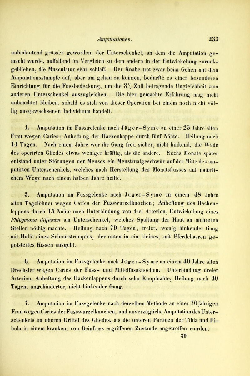 unbedeutend grösser geworden, der Unterschenkel, an dem die Amputation ge- macht wurde, auffallend im Vergleich zu dem andern in der Entwickelung zurück- geblieben, die Musculatur sehr schlaff. Der Knabe trat zwar beim Gehen mit dem Amputationsstumpfe auf, aber um gehen zu können, bedurfte es einer besonderen Einrichtung für die Fussbedeckung, um die 3 '4 Zoll betragende Ungleichheit zum anderen Unterschenkel auszugleichen. Die hier gemachte Erfahrung mag nicht unbeachtet bleiben, sobald es sich von dieser Operation bei einem noch nicht völ- lig ausgewachsenen Individuum handelt. 4. Amputation im Fussgelenke nach Jäger-Syme an einer 25 Jahre alten Frau wegen Caries; Anheftung der Hackenkappe durch fünf Nähte. Heilung nach 14 Tagen. Nach einem Jahre war ihr Gang frei, sicher, nicht hinkend, die Wade des operirten Gliedes etwas weniger kräftig, als die andere. Sechs Monate später entstand unter Störungen der Menses ein Menstrualgeschwür auf der Mitte des am- putirten Unterschenkels, welches nach Herstellung des Monatsflusses auf natürli- chem Wege nach einem halben Jahre heilte. 5. Amputation im Fussgelenke nach Jäger-Syme an einem 48 Jahre alten Tagelöhner wegen Caries der Fusswurzelknochen; Anheftung des Hacken- lappens durch 15 Nähte nach Unterbindung von drei Arterien, Entwickelung eines Phlegmone diffusum am Unterschenkel, welches Spaltung der Haut an mehreren Stellen nöthig machte. Heilung nach 79 Tagen; freier, wenig hinkender Gang mit Hülfe eines Sclinürstrumpfes, der unten in ein kleines, mit Pferdehaaren ge- polstertes Kissen ausgeht. 6. Amputation im Fussgelenke nach Jäger-Syme an einem 40 Jahre alten Drechsler wegen Caries der Fuss- und Mittelfussknochen. Unterbindung dreier Arterien, Anheftung des Hackenlappens durch zehn Knopfnähte, Heilung nach 30 Tagen, ungehinderter, nicht hinkender Gang. 7. Amputation im Fussgelenke nach derselben Methode an einer 70jährigen Frau wegen Caries der Fusswurzelknochen, und unverzügliche Amputation des Unter- schenkels im oberen Drittel des Gliedes, als die unteren Partieen der Tibia und Fi- bula in einem kranken, von Beinfrass ergriffenen Zustande angetroffen wurden. 30