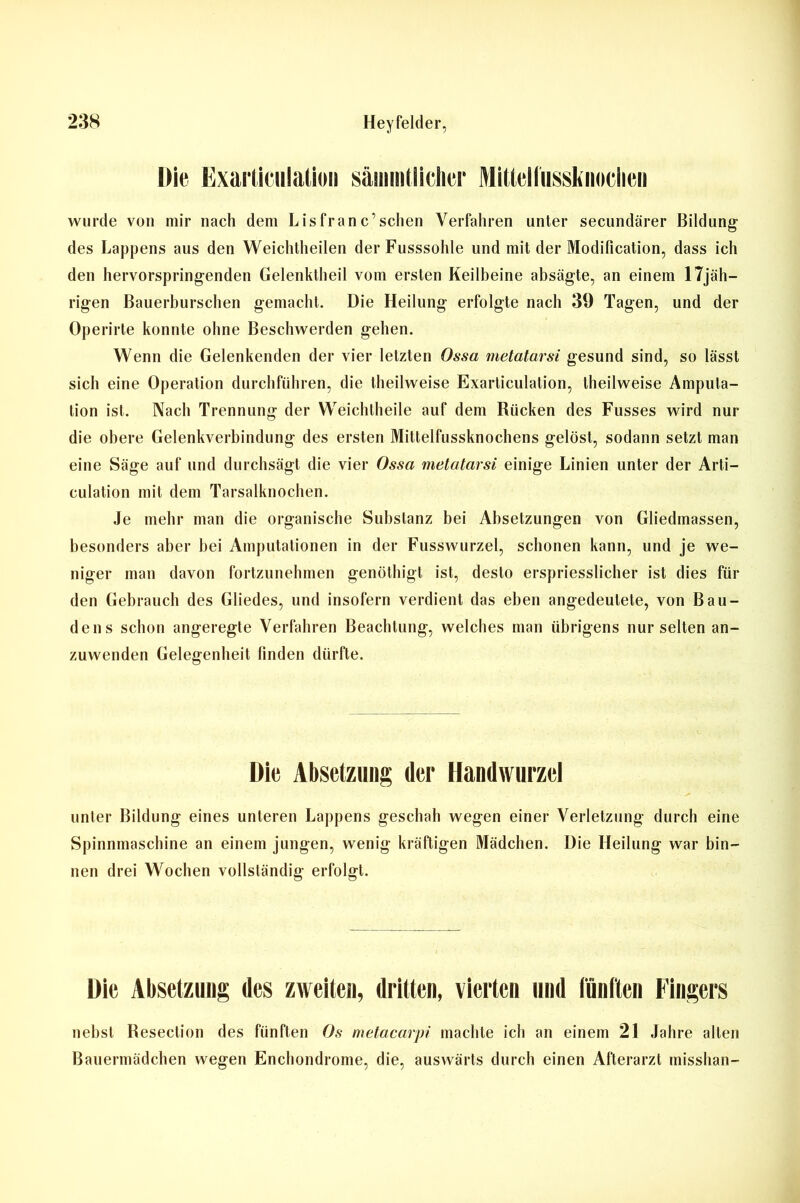 Exarliciilalion sämmtiidier wurde von mir nach dem Lisfranc’sehen Verfahren unter secundärer Bildung des Lappens aus den Weichtheilen derFusssohle und mit der Modification, dass ich den hervorspringenden Gelenktheil vom ersten Keilbeine absägte, an einem 17jäh- rigen Bauerburschen gemacht. Die Heilung erfolgte nach 39 Tagen, und der Operirte konnte ohne Beschwerden gehen. Wenn die Gelenkenden der vier letzten Ossa metatarsi gesund sind, so lässt sich eine Operation durchführen, die theilweise Exarticulation, theilweise Amputa- tion ist. Nach Trennung der Weichtheile auf dem Rücken des Fusses wird nur die obere Gelenkverbindung des ersten Mittelfussknochens gelöst, sodann setzt man eine Säge auf und durchsägt die vier Ossa metatarsi einige Linien unter der Arti— culation mit dem Tarsalknochen. Je mehr man die organische Substanz bei Absetzungen von Gliedmassen, besonders aber bei Amputationen in der Fusswurzel, schonen kann, und je we- niger man davon fortzunehmen genöthigt ist, desto erspriesslicher ist dies für den Gebrauch des Gliedes, und insofern verdient das eben angedeutete, von Bau- den s schon angeregte Verfahren Beachtung, welches man übrigens nur selten an- zuwenden Gelegenheit linden dürfte. Die Absetzung der Handwurzel unter Bildung eines unteren Lappens geschah wegen einer Verletzung durch eine Spinnmaschine an einem jungen, wenig kräftigen Mädchen. Die Heilung war bin- nen drei Wochen vollständig erfolgt. Die Absetzung des zweiten, dritten, vierten und fünften Fingers nebst Beseclion des fünften Os metacarpi machte ich an einem 21 Jahre allen Bauermädchen wegen Enchondrome, die, auswärts durch einen Afterarzt misshan-