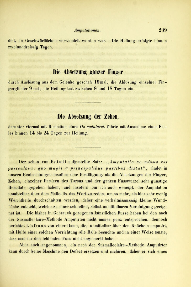delt, in Geschwürflächen verwandelt worden war. Die Heilung erfolgte binnen zweiunddreissig Tagen. Die Absetzung ganzer Finger durch Auslösung aus dem Gelenke geschah 19 mal, die Ablösung einzelner Fin- gerglieder 9mal; die Heilung trat zwischen 8 und 18 Tagen ein. Die Absetzung der Zehen, darunter viermal mit Resection eines Os metatarsi, führte mit Ausnahme eines Fal- les binnen 14 bis 24 Tagen zur Heilung. Der schon von Botalli aufgestellte Satz: „Amputatio eo minus est periculosa, quo magis a princip alibus partibus distatu, findet in unsern Beobachtungen insofern eine Bestätigung, als die Absetzungen der Finger, Zehen, einzelner Partieen des Tarsus und der ganzen Fusswurzel sehr günstige Resultate gegeben haben, und insofern bin ich auch geneigt, der Amputation unmittelbar über dem Malleolis das Wort zu reden, um so mehr, als hier sehr wenig Weichtheile durchschnitten werden, daher eine verhältnissmässig kleine Wund- fläche entsteht, welche zu einer schnellen, selbst unmittelbaren Vereinigung geeig- net ist. Die bisher in Gebrauch gezogenen künstlichen Füsse haben bei den nach der Susmalleolaire-Methode Amputirten nicht immer ganz entsprochen, dennoch berichtet Li sfr an c von einer Dame, die, unmittelbar über den Knöcheln amputirt, mit Hülfe einer solchen Vorrichtung alle Bälle besuchte und in einerWeise tanzte, dass man ihr den fehlenden Fuss nicht angemerkt habe. Aber auch angenommen, ein nach der Susmalleolaire-Methode Amputirter kann durch keine Maschine den Defect ersetzen und cachiren, daher er sich eines