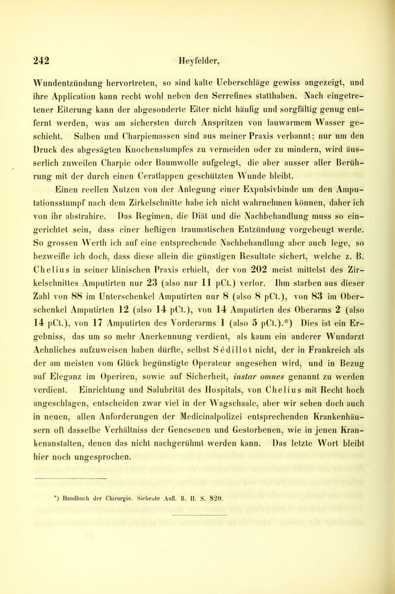Wundentzündung hervortreten, so sind kalte Ueberschläge gewiss angezeigt, und ihre Application kann recht wohl neben den Serrefines statthaben. Nach eingetre- tener Eiterung kann der abgesonderte Eiter nicht häufig und sorgfältig genug ent- fernt werden, was am sichersten durch Anspritzen von lauwarmem Wasser ge- schieht. Salben und Charpiemassen sind aus meiner Praxis verbannt; nur um den Druck des abgesägten Knochenstumpfes zu vermeiden oder zu mindern, wird äus- serlich zuweilen Charpie oder Baumwolle aufgelegt, die aber ausser aller Berüh- rung mit der durch einen Ceratlappen geschützten Wunde bleibt. Einen reellen Nutzen von der Anlegung einer Expulsivbinde um den Ampu- tationsstumpf nach dem Zirkelschnitte habe ich nicht wahrnehmen können, daher ich von ihr abstrahire. Das Begimen, die Diät und die Nachbehandlung muss so ein- gerichtet sein, dass einer heftigen traumatischen Entzündung vorgebeugt werde. So grossen Werth ich auf eine entsprechende Nachbehandlung aber auch lege, so bezweifle ich doch, dass diese allein die günstigen Resultate sichert, welche z. B. Chelius in seiner klinischen Praxis erhielt, der von 202 meist mittelst des Zir- kelschnittes Amputirten nur 23 (also nur 11 pCt.) verlor. Ihm starben aus dieser Zahl von 88 im Unterschenkel Amputirten nur 8 (also 8 pCt.), von 83 im Ober- schenkel Amputirten 12 (also 14 pCt.), von 14 Amputirten des Oberarms 2 (also 14 pCt.), von 17 Amputirten des Vorderarms 1 (also 5 pCt.Dies ist ein Er- gebnis, das um so mehr Anerkennung verdient, als kaum ein anderer Wundarzt Aehnliches aufzuweisen haben dürfte, selbst Sedillot nicht, der in Frankreich als der am meisten vom Glück begünstigte Operateur angesehen wird, und in Bezug auf Eleganz im Operiren, sowie auf Sicherheit, instar omnes genannt zu werden verdient. Einrichtung und Salubrität des Hospitals, von Chelius mit Recht hoch angeschlagen, entscheiden zwar viel in der Wagschaale, aber wir sehen doch auch in neuen, allen Anforderungen der Medicinalpolizei entsprechenden Krankenhäu- sern oft dasselbe Verhältnis der Genesenen und Gestorbenen, wie in jenen Kran- kenanstalten, denen das nicht nachgerühmt werden kann. Das letzte Wort bleibt hier noch ungesprochen. *) Handbuch der Chirurgie. Siebente Auf]. B. II. S. 820.