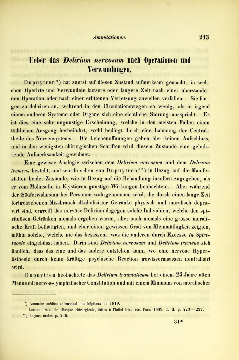 Ueber das Delirium nervosum nach Operationen und Verwundungen. Dupuytren*) hat zuerst auf diesen Zustand aufmerksam gemacht, in wel- chen Operirte und Verwundete kürzere oder längere Zeit nach einer überstande- nen Operation oder nach einer erlittenen Verletzung zuweilen verfallen. Sie fan- gen zu deliriren an, während in den Circulationswegen so wenig, als in irgend einem anderen Systeme oder Organe sich eine sichtliche Störung ausspricht. Es ist dies eine sehr ungünstige Erscheinung, welche in den meisten Fällen einen tödtlichen Ausgang herbeiführt, wohl bedingt durch eine Lähmung der Central- theile des Nervensystems. Die Leichenöffnungen geben hier keinen Aufschluss, und in den wenigsten chirurgischen Schriften wird diesem Zustande eine gebüh- rende Aufmerksamkeit gewidmet. Eine gewisse Analogie zwischen dem Delirium nervosum und dem Delirium tremens besteht, und wurde schon von Dupuytren**) in Bezug auf die Manife- station beider Zustände, wie in Bezug auf die Behandlung insofern zugegeben, als er vom Mohnsafte in Klystieren günstige Wirkungen beobachtete. Aber während der Säuferwahnsinn bei Personen wahrgenommen wird, die durch einen lange Zeit fortgetriebenen Missbrauch alkoholisirter Getränke physisch und moralisch depra- virt sind, ergreift das nervöse Delirium dagegen solche Individuen, welche den Spi- rituosen Getränken niemals ergeben waren, aber auch niemals eine grosse morali- sche Kraft bethätigten, und eher einen gewissen Grad von Kleinmüthigkeit zeigten, mithin solche, welche nie das besassen, was die anderen durch Excesse in Spiri- tuosis eingebüsst haben. Darin sind Delirium nervosum und Delirium tremens sich ähnlich, dass das eine und das andere entstehen kann, wo eine nervöse Hyper- ästhesie durch keine kräftige psychische Reaction gewissermaassen neutralisirt wird. Dupuytren beobachtete das Delirium traumaticum bei einem 25 Jahre alten Manne mit nervös-lymphatischer Constitution und mit einem Minimum von moralischer *) Annuaire niedico-chirurgical des höpitaux de 1819. Leqons orales de clinique chirurgicale, faites ä l’hotel—Dieu etc. Paris 1839. T. 11. p. “223—237. **) Le<;ons orales p. 236. 3L*