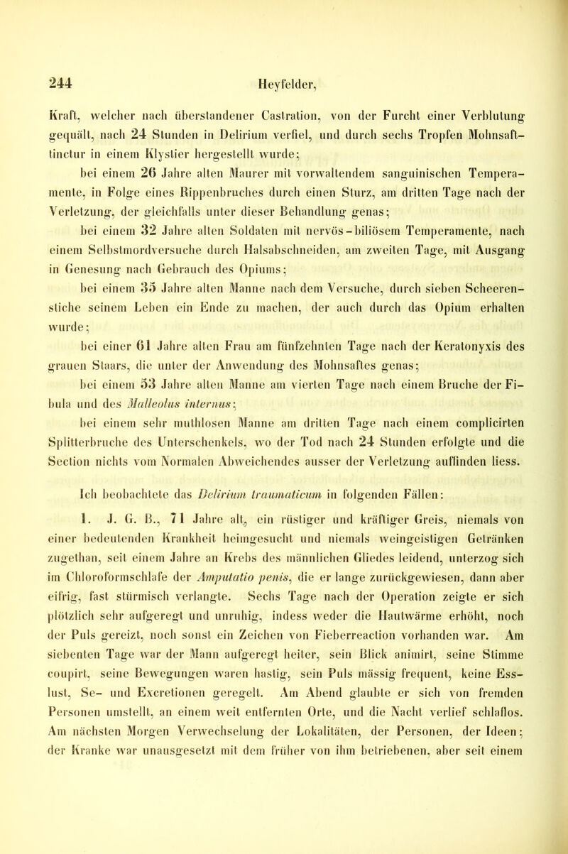 Kraft, welcher nach überstandener Castration, von der Furcht einer Verblutung gequält, nach 24 Stunden in Delirium verfiel, und durch sechs Tropfen Mohnsaft- tinctur in einem Klystier hergestellt wurde; bei einem 20 Jahre alten Maurer mit vorwaltendem sanguinischen Tempera- mente, in Folge eines Rippenbruches durch einen Sturz, am dritten Tage nach der Verletzung, der gleichfalls unter dieser Behandlung genas; bei einem 32 Jahre alten Soldaten mit nervös-biliösem Temperamente, nach einem Selbstmordversuche durch Halsabschneiden, am zweiten Tage, mit Ausgang in Genesung nach Gebrauch des Opiums; bei einem 35 Jahre alten Manne nach dem Versuche, durch sieben Scheeren- stiche seinem Leben ein Ende zu machen, der auch durch das Opium erhalten wurde; bei einer Gl Jahre alten Frau am fünfzehnten Tage nach der Keratonyxis des grauen Staars, die unter der Anwendung des Mohnsaftes genas; bei einem 53 Jahre alten Manne am vierten Tage nach einem Bruche der Fi- bula und des Malleolus internus; bei einem sehr muthlosen Manne am dritten Tage nach einem complicirten Splitterbruche des Unterschenkels, wo der Tod nach 24 Stunden erfolgte und die Section nichts vom Normalen Abweichendes ausser der Verletzung auffinden liess. Ich beobachtete das Delirium traumaticum in folgenden Fällen: 1. J. G. B., 71 Jahre alt, ein rüstiger und kräftiger Greis, niemals von einer bedeutenden Krankheit heimgesucht und niemals weingeistigen Getränken zugethan, seit einem Jahre an Krebs des männlichen Gliedes leidend, unterzog sich im Chloroformschlafe der Amputatio penis, die er lange zurückgewiesen, dann aber eifrig, fast stürmisch verlangte. Sechs Tage nach der Operation zeigte er sich plötzlich sehr aufgeregt und unruhig, indess weder die Hautwärme erhöht, noch der Puls gereizt, noch sonst ein Zeichen von Fieberreaction vorhanden war. Am siebenten Tage war der Mann aufgeregt heiter, sein Blick animirt, seine Stimme coupirt, seine Bewegungen waren hastig, sein Puls mässig frequent, keine Ess- lust, Se- und Excretionen geregelt. Am Abend glaubte er sich von fremden Personen umstellt, an einem weit entfernten Orte, und die Nacht verlief schlaflos. Am nächsten Morgen Verwechselung der Lokalitäten, der Personen, der Ideen; der Kranke war unausgesetzt mit dem früher von ihm betriebenen, aber seit einem