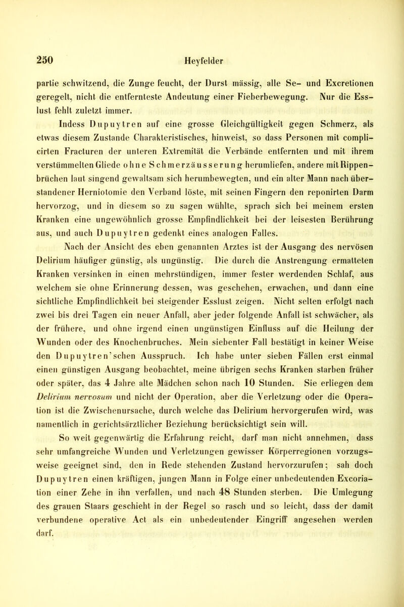 partie schwitzend, die Zunge feucht, der Durst massig, alle Se- und Excretionen geregelt, nicht die entfernteste Andeutung einer Fieberbewegung. Nur die Ess- lust fehlt zuletzt immer. Indess Dupuytren auf eine grosse Gleichgültigkeit gegen Schmerz, als etwas diesem Zustande Charakteristisches, hinweist, so dass Personen mit compli- cirten Fracturen der unteren Extremität die Verbände entfernten und mit ihrem verstümmelten Gliede ohne Schmerzäusserung herumliefen, andere mit Rippen- brüchen laut singend gewaltsam sich herumbewegten, und ein alter Mann nach über- standener Herniotomie den Verband löste, mit seinen Fingern den reponirten Darm hervorzog, und in diesem so zu sagen wühlte, sprach sich bei meinem ersten Kranken eine ungewöhnlich grosse Empfindlichkeit bei der leisesten Berührung aus, und auch Dupuytren gedenkt eines analogen Falles. Nach der Ansicht des eben genannten Arztes ist der Ausgang des nervösen Delirium häufiger günstig, als ungünstig. Die durch die Anstrengung ermatteten Kranken versinken in einen mehrstündigen, immer fester werdenden Schlaf, aus welchem sie ohne Erinnerung dessen, was geschehen, erwachen, und dann eine sichtliche Empfindlichkeit bei steigender Esslust zeigen. Nicht selten erfolgt nach zwei bis drei Tagen ein neuer Anfall, aber jeder folgende Anfall ist schwächer, als der frühere, und ohne irgend einen ungünstigen Einfluss auf die Heilung der Wunden oder des Knochenbruches. Mein siebenter Fall bestätigt in keiner Weise den Dupuytren’schen Ausspruch. Ich habe unter sieben Fällen erst einmal einen günstigen Ausgang beobachtet, meine übrigen sechs Kranken starben früher oder später, das 4 Jahre alte Mädchen schon nach 10 Stunden. Sie erliegen dem Delirium nervosum und nicht der Operation, aber die Verletzung oder die Opera- tion ist die Zwischenursache, durch welche das Delirium hervorgerufen wird, was namentlich in gerichtsärztlicher Beziehung berücksichtigt sein will. So weit gegenwärtig die Erfahrung reicht, darf man nicht annehmen, dass sehr umfangreiche Wunden und Verletzungen gewisser Körperregionen vorzugs- weise geeignet sind, den in Rede stehenden Zustand hervorzurufen; sah doch Dupuytren einen kräftigen, jungen Mann in Folge einer unbedeutenden Excoria- tion einer Zehe in ihn verfallen, und nach 48 Stunden sterben. Die Umlegung des grauen Staars geschieht in der Regel so rasch und so leicht, dass der damit verbundene operative Act als ein unbedeutender Eingriff angesehen werden darf.