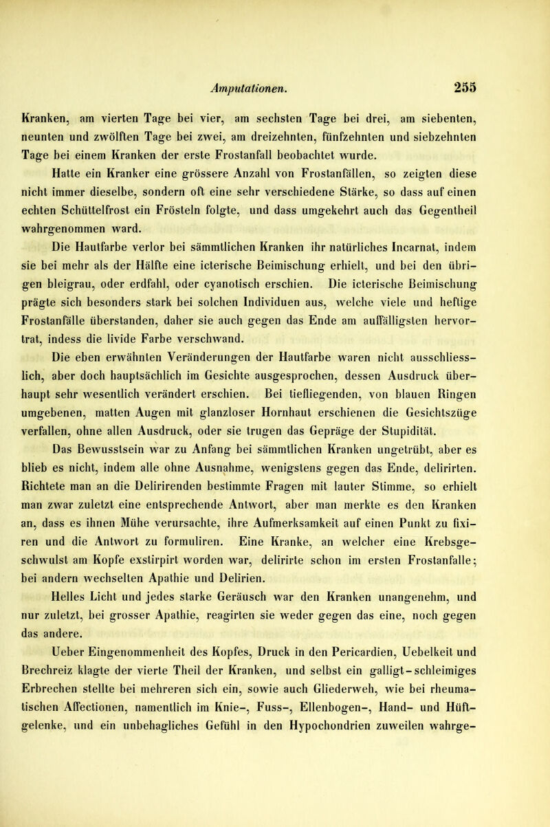 Kranken, am vierten Tage bei vier, am sechsten Tage bei drei, am siebenten, neunten und zwölften Tage bei zwei, am dreizehnten, fünfzehnten und siebzehnten Tage bei einem Kranken der erste Frostanfall beobachtet wurde. Hatte ein Kranker eine grössere Anzahl von Frostanfällen, so zeigten diese nicht immer dieselbe, sondern oft eine sehr verschiedene Stärke, so dass auf einen echten Schüttelfrost ein Frösteln folgte, und dass umgekehrt auch das Gegentheil wahrgenommen ward. Die Hautfarbe verlor bei sämmtlichen Kranken ihr natürliches Incarnat, indem sie bei mehr als der Hälfte eine icterische Beimischung erhielt, und bei den übri- gen bleigrau, oder erdfahl, oder cyanotisch erschien. Die icterische Beimischung prägte sich besonders stark bei solchen Individuen aus, welche viele und heftige Frostanfälle überstanden, daher sie auch gegen das Ende am auffälligsten hervor- trat, indess die livide Farbe verschwand. Die eben erwähnten Veränderungen der Hautfarbe waren nicht ausschliess- lich, aber doch hauptsächlich im Gesichte ausgesprochen, dessen Ausdruck über- haupt sehr wesentlich verändert erschien. Bei tiefliegenden, von blauen Ringen umgebenen, matten Augen mit glanzloser Hornhaut erschienen die Gesichtszüge verfallen, ohne allen Ausdruck, oder sie trugen das Gepräge der Stupidität. Das Bewusstsein war zu Anfang bei sämmtlichen Kranken ungetrübt, aber es blieb es nicht, indem alle ohne Ausnahme, wenigstens gegen das Ende, delirirten. Richtete man an die Delirirenden bestimmte Fragen mit lauter Stimme, so erhielt man zwar zuletzt eine entsprechende Antwort, aber man merkte es den Kranken an, dass es ihnen Mühe verursachte, ihre Aufmerksamkeit auf einen Punkt zu fixi— ren und die Antwort zu formuliren. Eine Kranke, an welcher eine Krebsge- schwulst am Kopfe exstirpirt worden war, delirirte schon im ersten Frostanfalle; bei andern wechselten Apathie und Delirien. Helles Licht und jedes starke Geräusch war den Kranken unangenehm, und nur zuletzt, bei grosser Apathie, reagirten sie weder gegen das eine, noch gegen das andere. Ueber Eingenommenheit des Kopfes, Druck in den Pericardien, Uebelkeit und Brechreiz klagte der vierte Theil der Kranken, und selbst ein galligt-schleimiges Erbrechen stellte bei mehreren sich ein, sowie auch Gliederweh, wie bei rheuma- tischen Affectionen, namentlich im Knie-, Fuss-, Ellenbogen-, Hand- und Hüft- gelenke, und ein unbehagliches Gefühl in den Hypochondrien zuweilen wahrge-