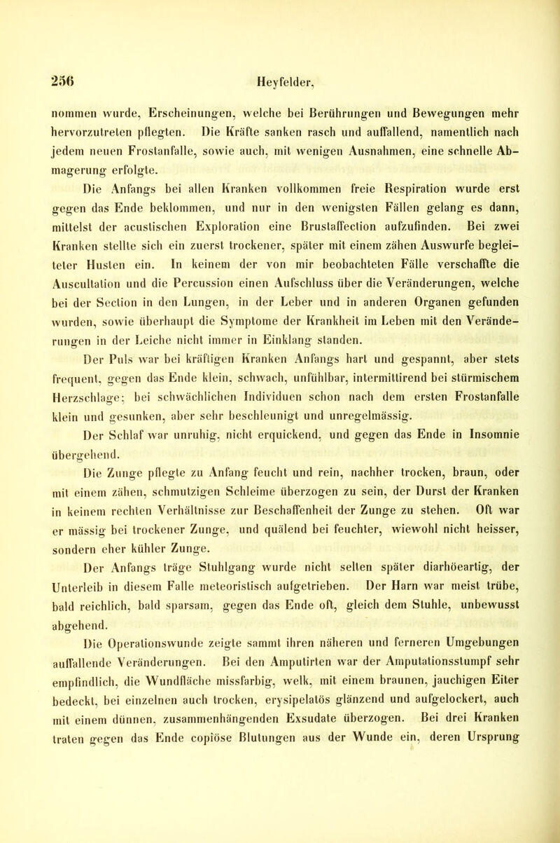 nommen wurde, Erscheinungen, welche bei Berührungen und Bewegungen mehr hervorzutreten pflegten. Die Kräfte sanken rasch und auffallend, namentlich nach jedem neuen Frostanfalle, sowie auch, mit wenigen Ausnahmen, eine schnelle Ab- magerung erfolgte. Die Anfangs bei allen Kranken vollkommen freie Respiration wurde erst gegen das Ende beklommen, und nur in den wenigsten Fällen gelang es dann, mittelst der acustischen Exploration eine Brustaffection aufzufinden. Bei zwei Kranken stellte sich ein zuerst trockener, später mit einem zähen Auswurfe beglei- teter Husten ein. ln keinem der von mir beobachteten Fälle verschaffte die Auscultation und die Percussion einen Aufschluss über die Veränderungen, welche bei der Section in den Lungen, in der Leber und in anderen Organen gefunden wurden, sowie überhaupt die Symptome der Krankheit im Leben mit den Verände- rungen in der Leiche nicht immer in Einklang standen. Der Puls war bei kräftigen Kranken Anfangs hart und gespannt, aber stets frequent, gegen das Ende klein, schwach, unfühlbar, intermittirend bei stürmischem Herzschlage; bei schwächlichen Individuen schon nach dem ersten Frostanfalle klein und gesunken, aber sehr beschleunigt und unregelmässig. Der Schlaf war unruhig, nicht erquickend, und gegen das Ende in Insomnie übergehend. Die Zunge pflegte zu Anfang feucht und rein, nachher trocken, braun, oder mit einem zähen, schmutzigen Schleime überzogen zu sein, der Durst der Kranken in keinem rechten Verhältnisse zur Beschaffenheit der Zunge zu stehen. Oft war er mässig bei trockener Zunge, und quälend bei feuchter, wiewohl nicht heisser, sondern eher kühler Zunge. Der Anfangs träge Stuhlgang wurde nicht seilen später diarhöeartig, der Unterleib in diesem Falle meteoristisch aufgetrieben. Der Harn war meist trübe, bald reichlich, bald sparsam, gegen das Ende oft, gleich dem Stuhle, unbewusst abgehend. Die Operationswunde zeigte sammt ihren näheren und ferneren Umgebungen auffallende Veränderungen. Bei den Amputirten war der Amputationsstumpf sehr empfindlich, die Wundfläche missfarbig, welk, mit einem braunen, jauchigen Eiter bedeckt, bei einzelnen auch trocken, erysipelatös glänzend und aufgelockert, auch mit einem dünnen, zusammenhängenden Exsudate überzogen. Bei drei Kranken traten gegen das Ende copiöse Blutungen aus der Wunde ein, deren Ursprung