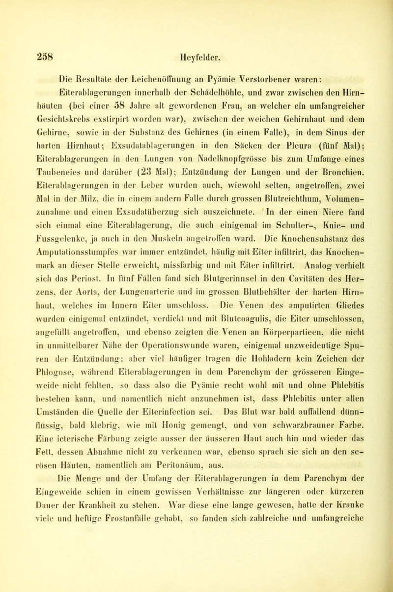 Die Resultate der Leichenöffnung' an Pyämie Verstorbener waren: Eiterablagerungen innerhalb der Scbädelhöhle, und zwar zwischen den Hirn- häuten (bei einer 58 Jahre alt gewordenen Frau, an welcher ein umfangreicher Gesichtskrebs exstirpirt worden war), zwischen der weichen Gehirnhaut und dem Gehirne, sowie in der Substanz des Gehirnes (in einem Falle), in dem Sinus der harten Hirnhaut; Exsudatablagerungen in den Säcken der Pleura (fünf Mal); Eiterablagerungen in den Lungen von Nadelknopfgrösse bis zum Umfange eines Taubeneies und darüber (2o Mal); Entzündung der Lungen und der Bronchien. Eiterablagerungen in der Leber wurden auch, wiewohl selten, angetrolfen, zwei Mal in der Milz, die in einem andern Falle durch grossen Blutreichthum, Volumen- zunahme und einen Exsudatüberzug sich auszeichnete. In der einen Niere fand sich einmal eine Eiterablagerung, die auch einigemal im Schulter-, Knie- und Fussgelenke, ja auch in den Muskeln angetrolfen ward. Die Knochensubstanz des Amputationsstumpfes war immer entzündet, häufig mit Eiter infiltrirt, das Knochen- mark an dieser Stelle erweicht, missfarbig und mit Eiter infiltrirt. Analog verhielt sich das Periost. In fünf Fällen fand sich Blutgerinnsel in den Cavitäten des Her- zens, der Aorta, der Lungenarterie und im grossen Blutbehälter der harten Hirn- haut, welches im Innern Eiter umschloss. Die Venen des amputirten Gliedes wurden einigemal entzündet, verdickt und mit Blutcoagulis, die Eiter umschlossen, angefüllt angetroffen, und ebenso zeigten die Venen an Körperpartieen, die nicht in unmittelbarer Nähe der Operationswunde waren, einigemal unzweideutige Spu- ren der Entzündung; aber viel häufiger tragen die Hohladern kein Zeichen der Phlogose, während Eiterablagerungen in dem Parenchym der grösseren Einge- weide nicht fehlten, so dass also die Pyämie recht wohl mit und ohne Phlebitis bestehen kann, und namentlich nicht anzunehmen ist, dass Phlebitis unter allen Umständen die Quelle der Eiterinfection sei. Das Blut war bald auffallend dünn- flüssig, bald klebrig, wie mit Honig gemengt, und von schwarzbrauner Farbe. Eine icterische Färbung zeigte ausser der äusseren Haut auch hin und wieder das Fett, dessen Abnahme nicht zu verkennen war, ebenso sprach sie sich an den se- rösen Häuten, namentlich am Peritonäum, aus. Die Menge und der Umfang der Eiterablagerungen in dem Parenchym der Eingeweide schien in einem gewissen Verhältnisse zur längeren oder kürzeren Dauer der Krankheit zu stehen. War diese eine lange gewesen, hatte der Kranke viele und heftige Frostanfälle gehabt, so fanden sich zahlreiche und umfangreiche