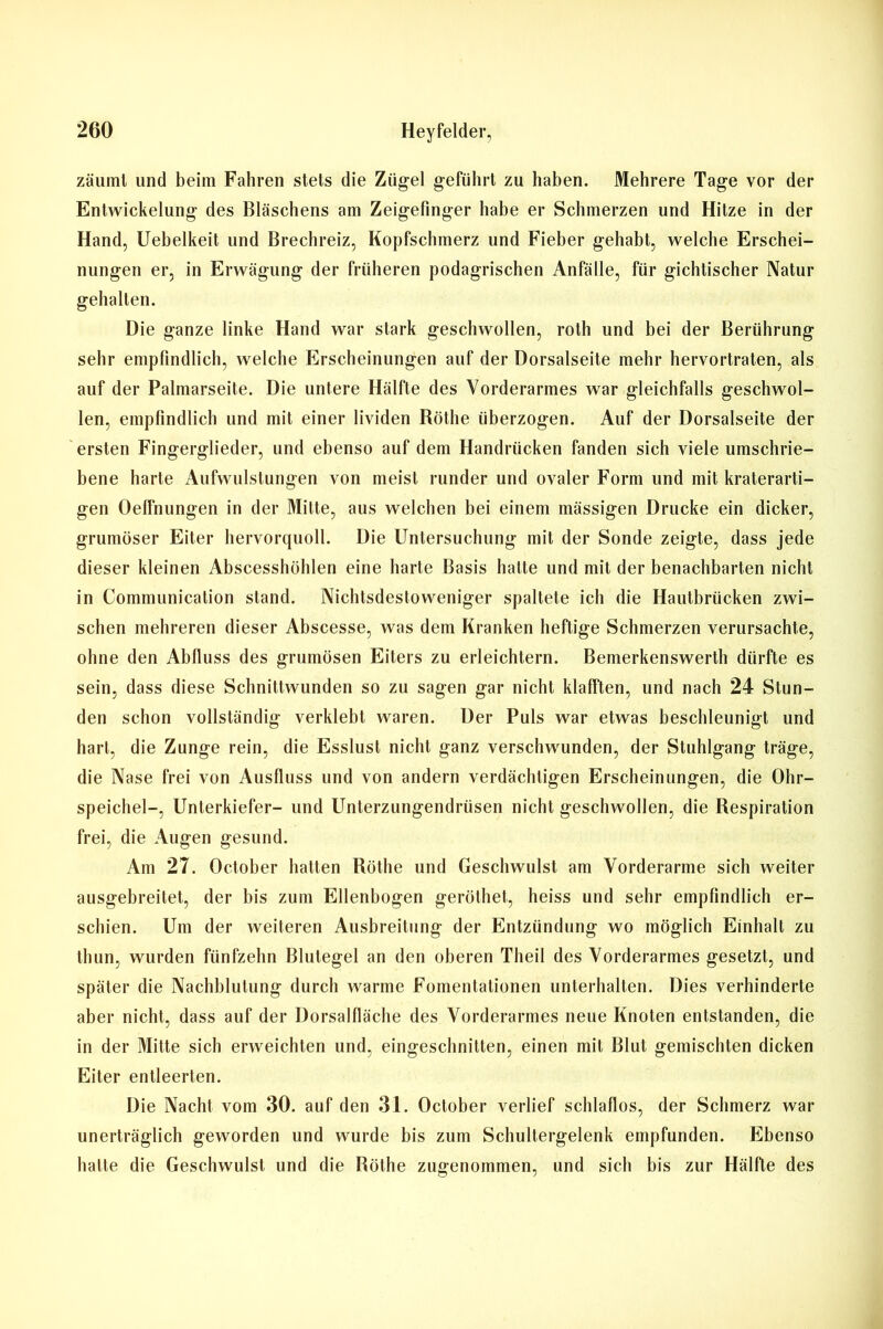 zäuinl und beim Fahren stets die Zügel geführt zu haben. Mehrere Tage vor der Entwickelung des Bläschens am Zeigefinger habe er Schmerzen und Hitze in der Hand, Uebelkeit und Brechreiz, Kopfschmerz und Fieber gehabt, welche Erschei- nungen er, in Erwägung der früheren podagrischen Anfälle, für gichtischer Natur gehalten. Die ganze linke Hand war stark geschwollen, roth und bei der Berührung sehr empfindlich, welche Erscheinungen auf der Dorsalseite mehr hervortraten, als auf der Palmarseite. Die untere Hälfte des Vorderarmes war gleichfalls geschwol- len, empfindlich und mit einer lividen Röthe überzogen. Auf der Dorsalseite der ersten Fingerglieder, und ebenso auf dem Handrücken fanden sich viele umschrie- bene harte Aufwulstungen von meist runder und ovaler Form und mit kraterarti- gen Oelfnungen in der Mitte, aus welchen bei einem mässigen Drucke ein dicker, grumöser Eiter hervorquoll. Die Untersuchung mit der Sonde zeigte, dass jede dieser kleinen Abscesshöhlen eine harte Basis hatte und mit der benachbarten nicht in Communication stand. Nichtsdestoweniger spaltete ich die Hautbrücken zwi- schen mehreren dieser Abscesse, was dem Kranken heftige Schmerzen verursachte, ohne den Abfluss des grumösen Eiters zu erleichtern. Bemerkenswerth dürfte es sein, dass diese Schnittwunden so zu sagen gar nicht klafften, und nach 24 Stun- den schon vollständig verklebt waren. Der Puls war etwas beschleunigt und hart, die Zunge rein, die Esslust nicht ganz verschwunden, der Stuhlgang träge, die Nase frei von Ausfluss und von andern verdächtigen Erscheinungen, die Ohr- speichel-, Unterkiefer- und Unterzungendrüsen nicht geschwollen, die Respiration frei, die Augen gesund. Am 27. October hatten Röthe und Geschwulst am Vorderarme sich weiter ausgebreitet, der bis zum Ellenbogen geröthet, heiss und sehr empfindlich er- schien. Um der weiteren Ausbreitung der Entzündung wo möglich Einhalt zu thun, wurden fünfzehn Blutegel an den oberen Theil des Vorderarmes gesetzt, und später die Nachblutung durch warme Fomentationen unterhalten. Dies verhinderte aber nicht, dass auf der Dorsalfläche des Vorderarmes neue Knoten entstanden, die in der Mitte sich erweichten und, eingeschnitten, einen mit Blut gemischten dicken Eiter entleerten. Die Nacht vom 30. auf den 31. October verlief schlaflos, der Schmerz war unerträglich geworden und wurde bis zum Schultergelenk empfunden. Ebenso halte die Geschwulst und die Röthe zugenommen, und sich bis zur Hälfte des