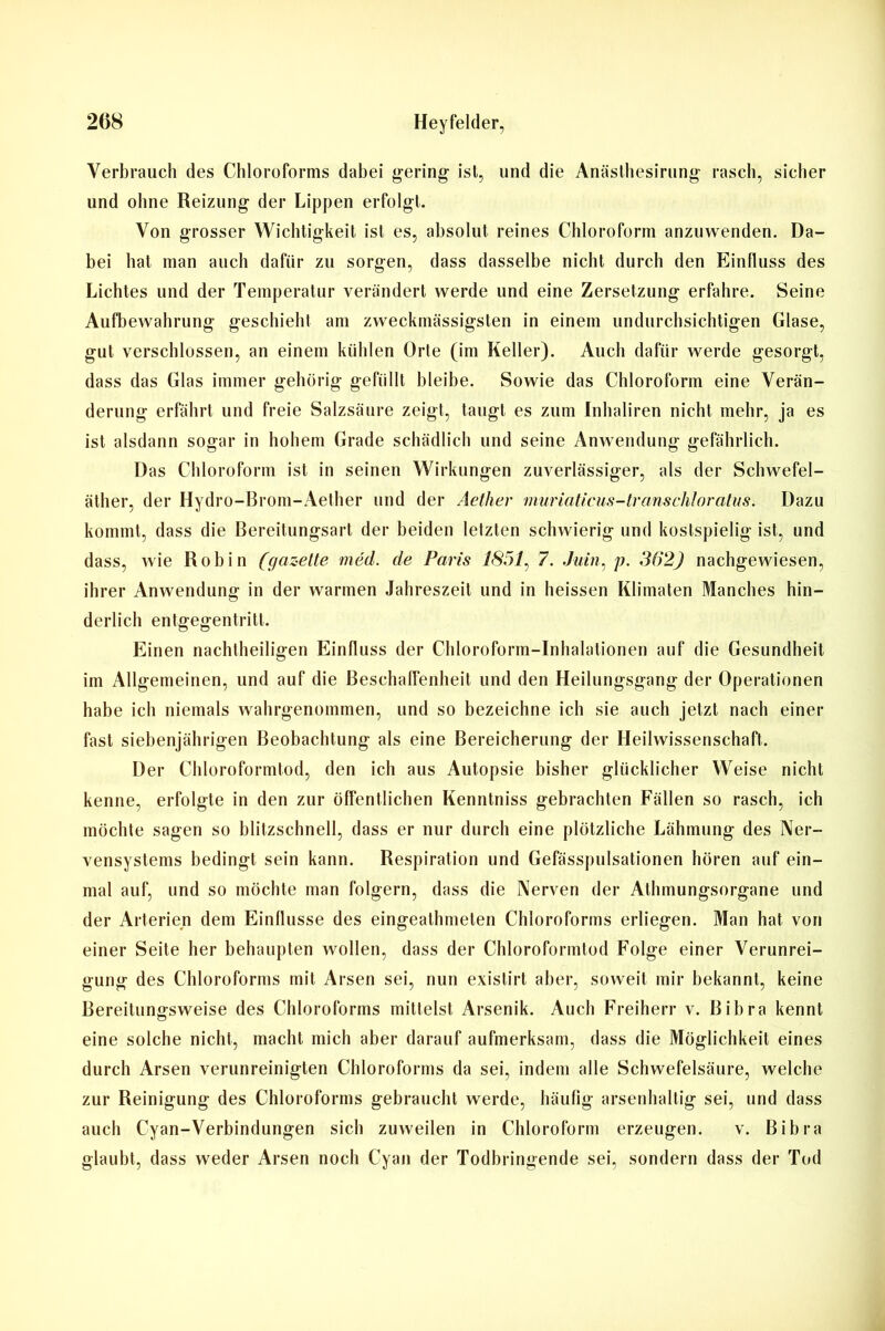 Verbrauch des Chloroforms dabei gering- ist, und die Anästhesirung rasch, sicher und ohne Reizung der Lippen erfolgt. Von grosser Wichtigkeit ist es, absolut reines Chloroform anzuwenden. Da- bei hat man auch dafür zu sorgen, dass dasselbe nicht durch den Einfluss des Lichtes und der Temperatur verändert werde und eine Zersetzung erfahre. Seine Aufbewahrung geschieht am zweckmässigsten in einem undurchsichtigen Glase, gut verschlossen, an einem kühlen Orte (im Keller). Auch dafür werde gesorgt, dass das Glas immer gehörig gefüllt bleibe. Sowie das Chloroform eine Verän- derung erfährt und freie Salzsäure zeigt, taugt es zum Inhaliren nicht mehr, ja es ist alsdann sogar in hohem Grade schädlich und seine Anwendung gefährlich. Das Chloroform ist in seinen Wirkungen zuverlässiger, als der Schwefel- äther, der Hydro-Brom-Aether und der Aether muriaticus-transcliloratiis. Dazu kommt, dass die Bereitungsart der beiden letzten schwierig und kostspielig ist, und dass, wie Roh in (gazette med. de Paris 1851, 7. Juin, p. 362) nachgewiesen, ihrer Anwendung in der warmen Jahreszeit und in heissen Klimaten Manches hin- derlich entgegentritt. Einen nachtheiligen Einfluss der Chloroform-Inhalationen auf die Gesundheit im Allgemeinen, und auf die Beschaffenheit und den Heilungsgang der Operationen habe ich niemals wahrgenommen, und so bezeichne ich sie auch jetzt nach einer fast siebenjährigen Beobachtung als eine Bereicherung der Heilwissenschaft. Der Chloroformtod, den ich aus Autopsie bisher glücklicher Weise nicht kenne, erfolgte in den zur öffentlichen Kenntniss gebrachten Fällen so rasch, ich möchte sagen so blitzschnell, dass er nur durch eine plötzliche Lähmung des Ner- vensystems bedingt sein kann. Respiration und Gefasspulsationen hören auf ein- mal auf, und so möchte man folgern, dass die Nerven der Atlunungsorgane und der Arterien dem Einflüsse des eingeathmeten Chloroforms erliegen. Man hat von einer Seite her behaupten wollen, dass der Chloroformtod Folge einer Verunrei- gung des Chloroforms mit Arsen sei, nun existirt aber, soweit mir bekannt, keine Bereitunffsweise des Chloroforms mittelst Arsenik. Auch Freiherr v. Bibra kennt eine solche nicht, macht mich aber darauf aufmerksam, dass die Möglichkeit eines durch Arsen verunreinigten Chloroforms da sei, indem alle Schwefelsäure, welche zur Reinigung des Chloroforms gebraucht werde, häufig arsenhaltig sei, und dass auch Cyan-Verbindungen sich zuweilen in Chloroform erzeugen. v. Bibra glaubt, dass weder Arsen noch Cyan der Todbringende sei, sondern dass der Tod