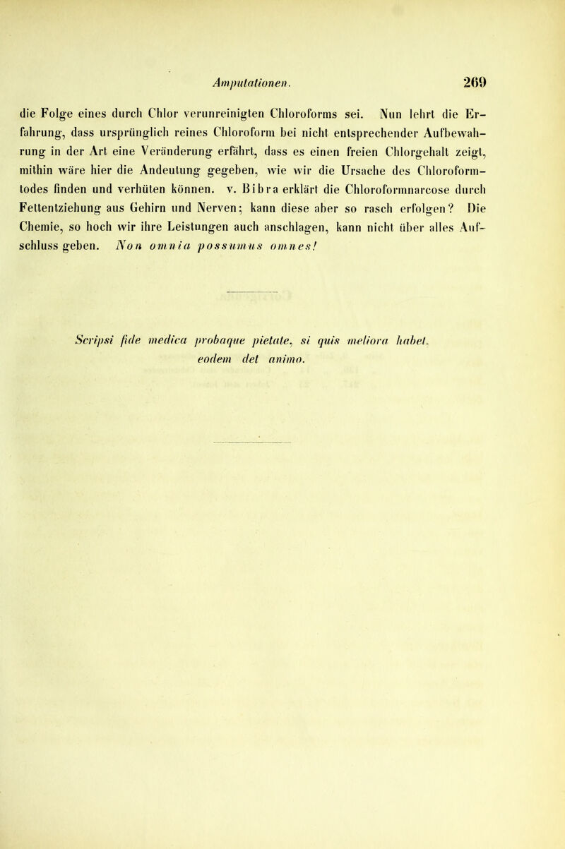 die Folge eines durch Chlor verunreinigten Chloroforms sei. Nun lehrt die Er- fahrung, dass ursprünglich reines Chloroform bei nicht entsprechender Aufbewah- rung in der Art eine Veränderung erfährt, dass es einen freien Chlorgehalt zeigt, mithin wäre hier die Andeutung gegeben, wie wir die Ursache des Chloroform- todes finden und verhüten können, v. Bibra erklärt die Chloroformnarcose durch Fettentziehung aus Gehirn und Nerven; kann diese aber so rasch erfolgen? Die Chemie, so hoch wir ihre Leistungen auch anschlagen, kann nicht über alles Auf- schluss geben. Non ornnia possumus omnes! Scripsi fide rnediea probaque pietate, si quis meliora habet, eodem det animo.