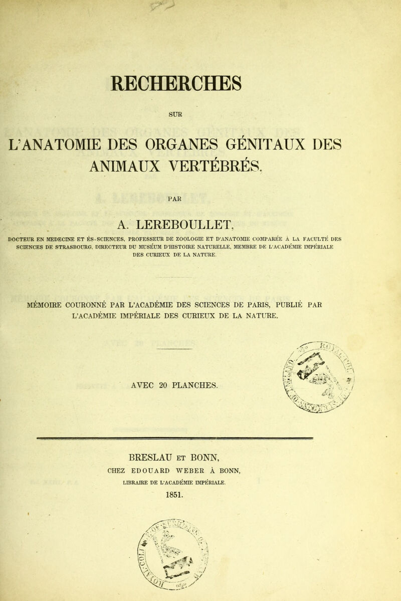 RECHERCHES SUR L’ANATOMIE DES ORGANES GÉNITAUX DES ANIMAUX VERTÉBRÉS. PAR A. LEREBOULLET, DOCTEUR EN MEDECINE ET ÈS-SCIENCES, PROFESSEUR DE ZOOLOGIE ET D'ANATOMIE COMPAREE À LA FACULTÉ DES SCIENCES DE STRASBOURG, DIRECTEUR DU MUSÉUM D'HISTOIRE NATURELLE, MEMBRE DE L'ACADÉMIE IMPÉRIALE DES CURIEUX DE LA NATURE. MÉMOIRE COURONNÉ PAR L’ACADÉMIE DES SCIENCES DE PARIS, PUBLIÉ PAR L’ACADÉMIE IMPÉRIALE DES CURIEUX DE LA NATURE. AVEC 20 PLANCHES. BRESLAU et BONN, CHEZ EDOUARD WEBER À BONN, LIBRAIRE DE L'ACADÉMIE IMPÉRIALE. 1851.