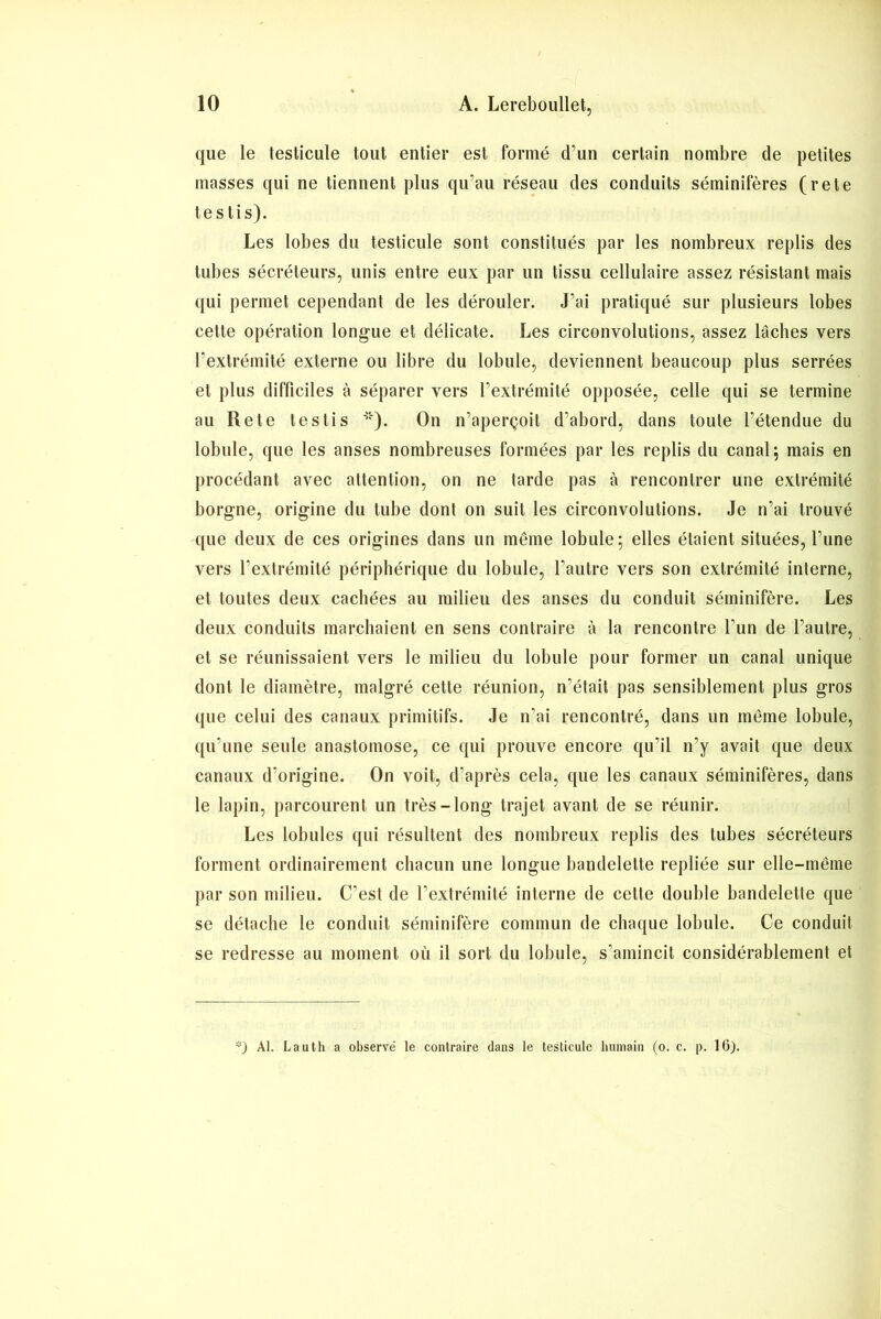 que le testicule tout entier est formé d’un certain nombre de petites masses qui ne tiennent plus qu’au réseau des conduits séminifères (rete testis). Les lobes du testicule sont constitués par les nombreux replis des tubes sécréteurs, unis entre eux par un tissu cellulaire assez résistant mais qui permet cependant de les dérouler. J’ai pratiqué sur plusieurs lobes cette opération longue et délicate. Les circonvolutions, assez lâches vers l’extrémité externe ou libre du lobule, deviennent beaucoup plus serrées et plus difficiles à séparer vers l’extrémité opposée, celle qui se termine au Rete testis *). On n’aperçoit d’abord, dans toute l’étendue du lobule, que les anses nombreuses formées par les replis du canal ; mais en procédant avec attention, on ne tarde pas à rencontrer une extrémité borgne, origine du tube dont on suit les circonvolutions. Je n’ai trouvé que deux de ces origines dans un même lobule; elles étaient situées, l’une vers l’extrémité périphérique du lobule, l’autre vers son extrémité interne, et toutes deux cachées au milieu des anses du conduit séminifère. Les deux conduits marchaient en sens contraire à la rencontre Lun de l’autre, et se réunissaient vers le milieu du lobule pour former un canal unique dont le diamètre, malgré cette réunion, n’était pas sensiblement plus gros que celui des canaux primitifs. Je n’ai rencontré, dans un même lobule, qu’une seule anastomose, ce qui prouve encore qu’il n’y avait que deux canaux d’origine. On voit, d’après cela, que les canaux séminifères, dans le lapin, parcourent un très-long trajet avant de se réunir. Les lobules qui résultent des nombreux replis des tubes sécréteurs forment ordinairement chacun une longue bandelette repliée sur elle-même par son milieu. C’est de l’extrémité interne de cette double bandelette que se détache le conduit séminifère commun de chaque lobule. Ce conduit se redresse au moment où il sort du lobule, s’amincit considérablement et *) AI. Lauth a observé le contraire dans le testicule humain (o. c. p. 16).