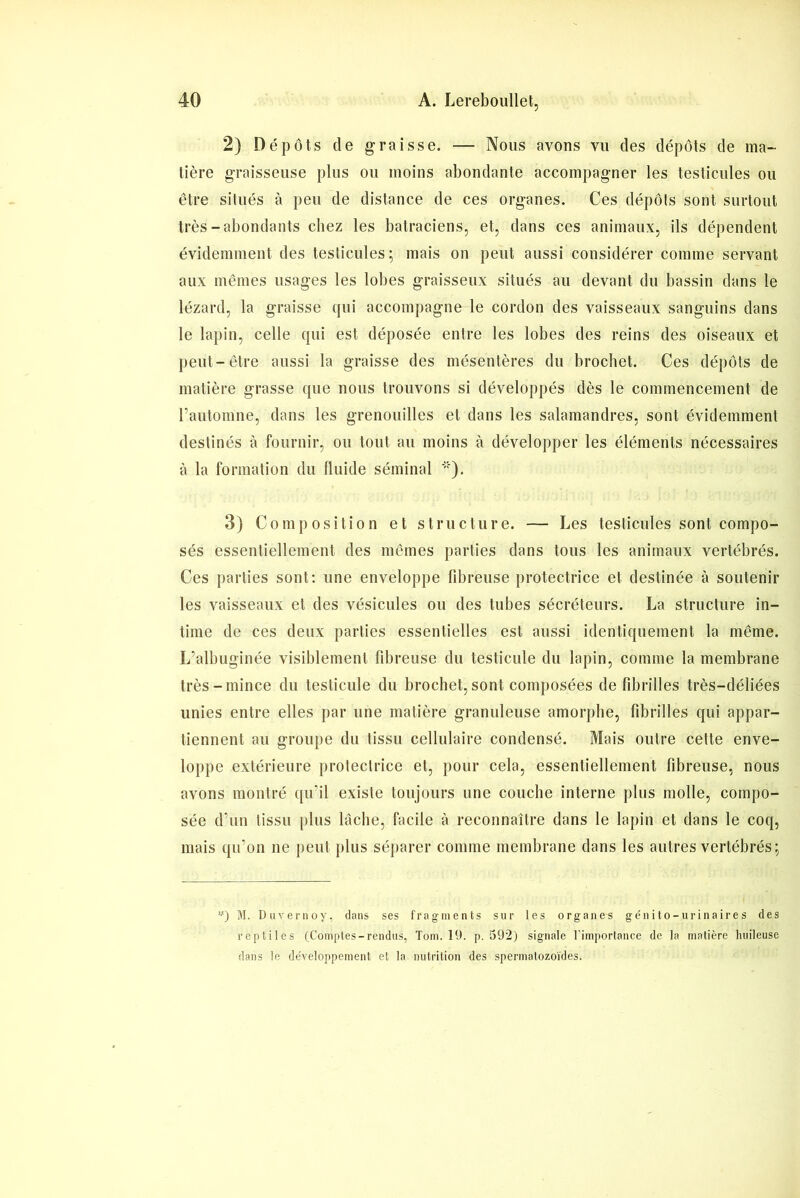 2) Dépôts de graisse. — Nous avons vu des dépôts de ma- tière graisseuse plus ou moins abondante accompagner les testicules ou être situés à peu de distance de ces organes. Ces dépôts sont surtout très-abondants chez les batraciens, et, dans ces animaux, ils dépendent évidemment des testicules; mais on peut aussi considérer comme servant aux mêmes usages les lobes graisseux situés au devant du bassin dans le lézard, la graisse qui accompagne le cordon des vaisseaux sanguins dans le lapin, celle qui est déposée entre les lobes des reins des oiseaux et peut-être aussi la graisse des mésentères du brochet. Ces dépôts de matière grasse que nous trouvons si développés dès le commencement de l’automne, dans les grenouilles et dans les salamandres, sont évidemment destinés à fournir, ou tout au moins à développer les éléments nécessaires à la formation du fluide séminal '*). 3) Composition et structure. — Les testicules sont compo- sés essentiellement des mêmes parties dans tous les animaux vertébrés. Ces parties sont: une enveloppe libreuse protectrice et destinée à soutenir les vaisseaux et des vésicules ou des tubes sécréteurs. La structure in- time de ces deux parties essentielles est aussi identiquement la même. L’albuginée visiblement fibreuse du testicule du lapin, comme la membrane très-mince du testicule du brochet, sont composées de fibrilles très-déliées unies entre elles par une matière granuleuse amorphe, fibrilles qui appar- tiennent au groupe du tissu cellulaire condensé. Mais outre cette enve- loppe extérieure protectrice et, pour cela, essentiellement fibreuse, nous avons montré qu’il existe toujours une couche interne plus molle, compo- sée d’un tissu plus lâche, facile à reconnaître dans le lapin et dans le coq, mais qu’on ne peut plus séparer comme membrane dans les autres vertébrés; *) M. Duvernoy, dans ses fragments sur les organes génito-urinaires des reptiles (Comptes-rendus, Tom. 19. p. 592) signale l’importance de la matière huileuse dans le développement et la nutrition des spermatozoïdes.