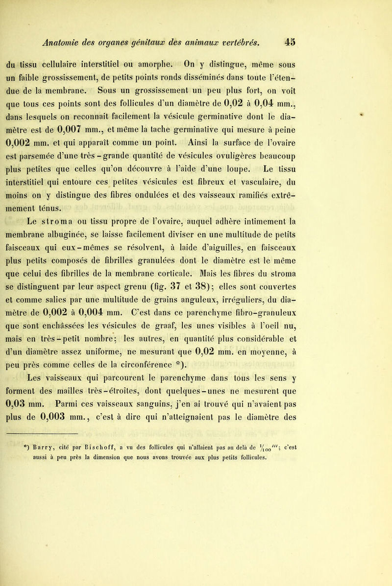 du tissu cellulaire interstitiel ou amorphe. On y distingue, même sous un faible grossissement, de petits points ronds disséminés dans toute l’éten- due de la membrane. Sous un grossissement un peu plus fort, on voit que tous ces points sont des follicules d’un diamètre de 0,02 à 0,04 mm., dans lesquels on reconnaît facilement la vésicule germinative dont le dia- mètre est de 0,007 inm., et même la tache germinative qui mesure à peine 0,002 mm. et qui apparaît comme un point. Ainsi la surface de l’ovaire est parsemée d’une très-grande quantité de vésicules ovuligères beaucoup plus petites que celles qu’on découvre à l’aide d’une loupe. Le tissu interstitiel qui entoure ces petites vésicules est fibreux et vasculaire, du moins on y distingue des fibres ondulées et des vaisseaux ramifiés extrê- mement ténus. Le stroma ou tissu propre de l’ovaire, auquel adhère intimement la membrane albuginée, se laisse facilement diviser en une multitude de petits faisceaux qui eux.-mêmes se résolvent, à laide d’aiguilles, en faisceaux plus petits composés de fibrilles granulées dont le diamètre est le même que celui des fibrilles de la membrane corticale. Mais les fibres du stroma se distinguent par leur aspect grenu (fig. 37 et 38); elles sont couvertes et comme salies par une multitude de grains anguleux, irréguliers, du dia- mètre de 0,002 à 0,004 mm. C’est dans ce parenchyme fibro-granuleux que sont enchâssées les vésicules de graaf, les unes visibles à l’oeil nu, mais en très-petit nombre; les autres, en quantité plus considérable et d’un diamètre assez uniforme, ne mesurant que 0,02 mm. en moyenne, à peu près comme celles de la circonférence '*). Les vaisseaux qui parcourent le parenchyme dans tous les sens y forment des mailles très-étroites, dont quelques-unes ne mesurent que 0,03 mm. Parmi ces vaisseaux sanguins, j’en ai trouvé qui n’avaient pas plus de 0,003 mm., c’est à dire qui n’atteignaient pas le diamètre des *) Barry, cité par Bischoff, a vu des follicules qui n’allaient pas au delà de , c’est aussi à peu près la dimension que nous avons trouvée aux plus petits follicules.