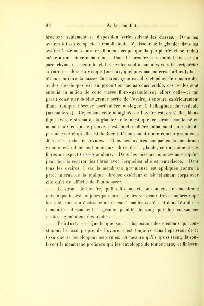 brochet; seulement sa disposition varie suivant les classes. Dans les ovaires à tissu compacte il remplit toute l’épaisseur de la glande; dans les ovaires à sac au contraire, il n'en occupe que la périphérie et se réduit même à une mince membrane. Dans le premier cas tantôt la masse du parenchyme est centrale et les ovules sont accumulés vers la périphérie: l’ovaire est alors en grappe (oiseaux, quelques mammifères, tortues); tan- tôt au contraire la masse du parenchyme est plus étendue, le nombre des ovules développés est en proportion moins considérable, ces ovules sont enfouis au milieu de cette masse fibro-granuleuse; allors celle-ci qui paraît constituer la plus grande partie de l’ovaire, s’entoure extérieurement d'une tunique fibreuse particulière analogue à l’albuginée du testicule (mammifères). Cependant cette albuginée de l’ovaire est, en réalité, iden- tique avec le stroma de la glande; elle n’est que ce stroma condensé en membrane; ce qui le prouve, c’est qu’elle adhère intimement au reste du parenchyme et qu'elle est doublée intérieurement d'une couche granuleuse déjà très-riche en ovules. Dans ces ovaires compactes la membrane grenue est intimement unie aux libres de la glande, ce qui donne à ces fibres un aspect très-granuleux. Dans les oiseaux nous avons vu qu’on peut déjà la séparer des libres avec lesquelles elle est entrelacée. Dans tous les ovaires à sac la membrane granuleuse est appliquée contre la paroi interne de la tunique fibreuse extérieur et fait tellement corps avec elle qu’il est difficile de l’en séparer. Le stroma de l’ovaire, qu’il soit compacte ou condensé en membrane enveloppante, est toujours parcouru par des vaisseaux très-nombreux qui forment dans son épaisseur un réseau à mailles serrées et dont l'étroitesse démontre suffisamment la grande quantité de sang que doit consommer ce tissu générateur des ovules. Produit. — Quelle que soit la disposition des éléments qui con- stituent le tissu propre de l’ovaire, c'est toujours dans l’épaisseur de ce tissu que se développent les ovules. A mesure qu’ils grossissent, ils sou- lèvent la membrane proligère qui les enveloppe de toutes parts, et finissent