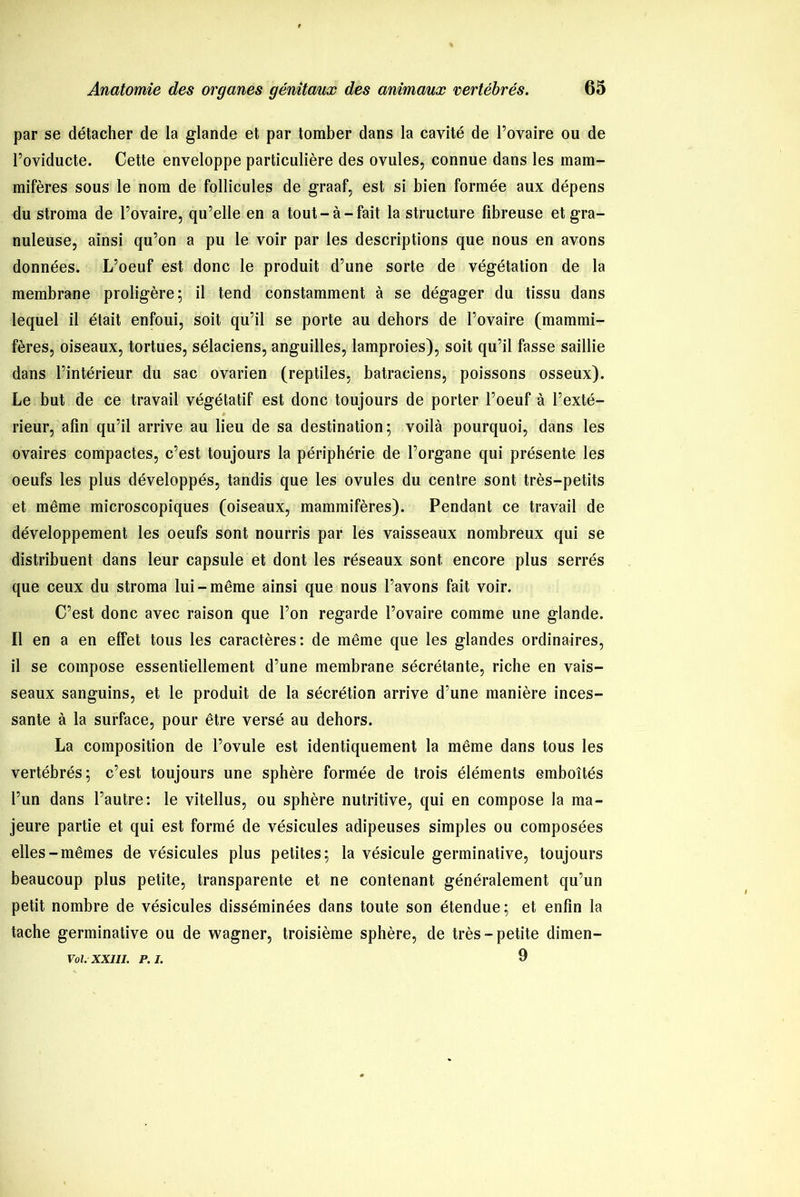 par se détacher de la glande et par tomber dans la cavité de l’ovaire ou de l’oviducte. Cette enveloppe particulière des ovules, connue dans les mam- mifères sous le nom de follicules de graaf, est si bien formée aux dépens du stroma de l’ovaire, qu’elle en a tout-à-fait la structure fibreuse et gra- nuleuse, ainsi qu’on a pu le voir par les descriptions que nous en avons données. L’oeuf est donc le produit d’une sorte de végétation de la membrane proligère; il tend constamment à se dégager du tissu dans lequel il était enfoui, soit qu’il se porte au dehors de l’ovaire (mammi- fères, oiseaux, tortues, sélaciens, anguilles, lamproies), soit qu’il fasse saillie dans l’intérieur du sac ovarien (reptiles, batraciens, poissons osseux). Le but de ce travail végétatif est donc toujours de porter l’oeuf à l’exté- rieur, afin qu’il arrive au lieu de sa destination; voilà pourquoi, dans les ovaires compactes, c’est toujours la périphérie de l’organe qui présente les oeufs les plus développés, tandis que les ovules du centre sont très-petits et même microscopiques (oiseaux, mammifères). Pendant ce travail de développement les oeufs sont nourris par les vaisseaux nombreux qui se distribuent dans leur capsule et dont les réseaux sont encore plus serrés que ceux du stroma lui-même ainsi que nous l’avons fait voir. C’est donc avec raison que l’on regarde l’ovaire comme une glande. Il en a en effet tous les caractères: de même que les glandes ordinaires, il se compose essentiellement d’une membrane sécrétante, riche en vais- seaux sanguins, et le produit de la sécrétion arrive d’une manière inces- sante à la surface, pour être versé au dehors. La composition de l’ovule est identiquement la même dans tous les vertébrés; c’est toujours une sphère formée de trois éléments emboîtés l’un dans l’autre: le vitellus, ou sphère nutritive, qui en compose la ma- jeure partie et qui est formé de vésicules adipeuses simples ou composées elles-mêmes de vésicules plus petites; la vésicule germinative, toujours beaucoup plus petite, transparente et ne contenant généralement qu’un petit nombre de vésicules disséminées dans toute son étendue; et enfin la tache germinative ou de wagner, troisième sphère, de très-petite dimen- 9 Vol. XXIII. P. J.