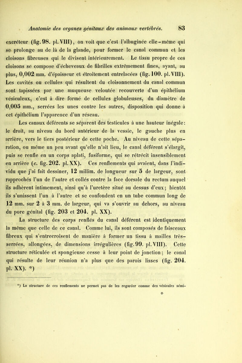 excréteur (fig. 98. pl.VIII), on voit que c’est l’albuginée elle-même qui se prolonge au de là de la glande, pour former le canal commun et les cloisons fibreuses qui le divisent intérieurement. Le tissu propre de ces cloisons se compose d’écheveaux de fibrilles extrêmement fines, ayant, au plus, 0,002 mm. d’épaisseur et étroitement entrelacées (fig. 100. pl. VIII). Les cavités ou cellules qui résultent du cloisonnement du canal commun sont tapissées par une muqueuse veloutée recouverte d’un épithélium vésiculeux, c’est à dire formé de cellules globuleuses, du diamètre de 0,005 mm., serrées les unes contre les autres, disposition qui donne à cet épithélium l’apparence d’un réseau. Les canaux déférents se séparent des testicules à une hauteur inégale: le droit, au niveau du bord antérieur de la vessie, le gauche plus en arrière, vers le tiers postérieur de cette poche. Au niveau de cette sépa- ration, ou même un peu avant qu’elle n’ait lieu, le canal déférent s’élargit, puis se renfle en un corps aplati, fusiforme, qui se rétrécit insensiblement en arrière (c. fig. 202. pl.XX). Ces renflements qui avaient, dans l’indi- vidu que j’ai fait dessiner, 12 millim. de longueur sur 5 de largeur, sont rapprochés l’un de l’autre et collés contre la face dorsale du rectum auquel ils adhèrent intimement, ainsi qu’à l’uretère situé au dessus d’eux*, bientôt ils s’unissent l’un à l’autre et se confondent en un tube commun long de 12 mm. sur 2 à 3 mm. de largeur, qui va s’ouvrir au dehors, au niveau du pore génital (fig. 203 et 204. pl. XX). La structure des corps renflés du canal déférent est identiquement la même que celle de ce canal. Comme lui, ils sont composés de faisceaux fibreux qui s’entrecroisent de manière à former un tissu à mailles très- serrées, allongées, de dimensions irrégulières (fig. 99. pl. VIII). Cette structure réticulée et spongieuse cesse à leur point de jonction; le canal qui résulte de leur réunion n’a plus que des parois lisses (fig. 204. pl. XX). *) *) La structure de ces renflements ne permet pas de les regarder comme des ve'sicules se'mi-