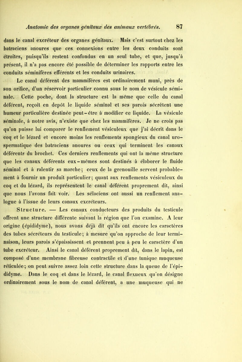 dans le canal excréteur des organes génitaux. Mais c’est surtout chez les batraciens anoures que ces connexions entre les deux conduits sont étroites, puisqu’ils restent confondus en un seul tube, et que, jusqu’à présent, il n’a pas encore été possible de déterminer les rapports entre les conduits séminifères elférents et les conduits urinaires. Le canal déférent des mammifères est ordinairement muni, près de son orifice, d’un réservoir particulier connu sous le nom de vésicule sémi- nale. Cette poche, dont la structure est la même que celle du canal déférent, reçoit en dépôt le liquide séminal et ses parois sécrètent une humeur particulière destinée peut-être à modifier ce liquide. La vésicule séminale, à notre avis, n’existe que chez les mammifères. Je ne crois pas qu’on puisse lui comparer le renflement vésiculeux que j’ai décrit dans le coq et le lézard et encore moins les renflements spongieux du canal uro- spermatique des batraciens anoures ou ceux qui terminent les canaux déférents du brochet. Ces derniers renflements qui ont la même structure que les canaux déférents eux-mêmes sont destinés à élaborer le fluide séminal et à ralentir sa marche; ceux de la grenouille servent probable- ment à fournir un produit particulier; quant aux renflements vésiculeux du coq et du lézard, ils représentent le canal déférent proprement dit, ainsi que nous l’avons fait voir. Les sélaciens ont aussi un renflement ana- logue à l’issue de leurs canaux excréteurs. Structure. — Les canaux conducteurs des produits du testicule offrent une structure différente suivant la région que l’on examine. A leur origine (épididyme), nous avons déjà dit qu’ils ont encore les caractères des tubes sécréteurs du testicule; à mesure qu’on approche de leur termi- naison, leurs parois s’épaississent et prennent peu à peu le caractère d’un tube excréteur. Ainsi le canal déférent proprement dit, dans le lapin, est composé d’une membrane fibreuse contractile et d’une tunique muqueuse réticulée; on peut suivre assez loin cette structure dans la queue de l’épi— didyme. Dans le coq et dans le lézard, le canal flexueux qu’on désigne ordinairement sous le nom de canal déférent, a une muqueuse qui ne