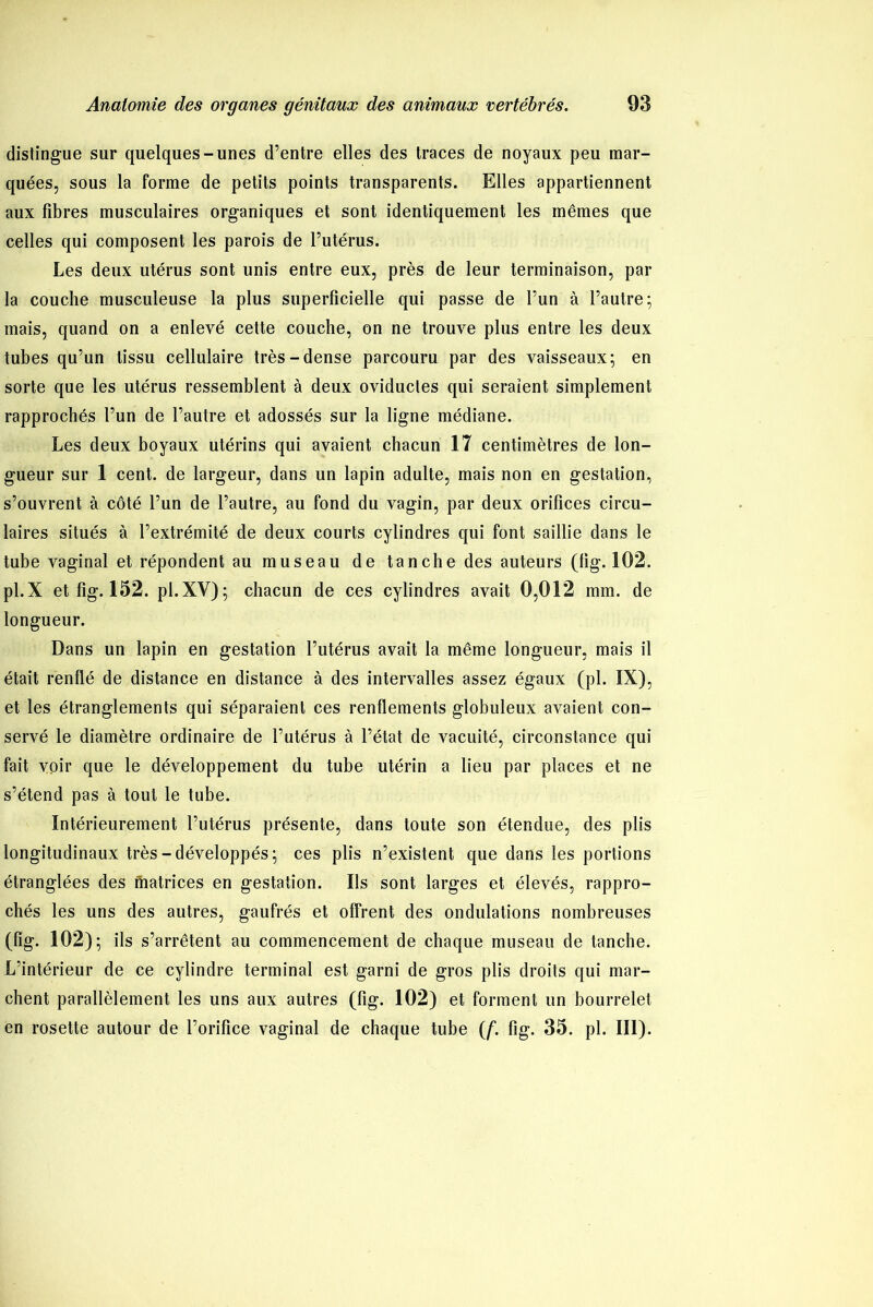 distingue sur quelques-unes d’entre elles des traces de noyaux peu mar- quées, sous la forme de petits points transparents. Elles appartiennent aux fibres musculaires organiques et sont identiquement les mêmes que celles qui composent les parois de l’utérus. Les deux utérus sont unis entre eux, près de leur terminaison, par la couche musculeuse la plus superficielle qui passe de l’un à l’autre; mais, quand on a enlevé cette couche, on ne trouve plus entre les deux tubes qu’un tissu cellulaire très-dense parcouru par des vaisseaux; en sorte que les utérus ressemblent à deux oviductes qui seraient simplement rapprochés l’un de l’autre et adossés sur la ligne médiane. Les deux boyaux utérins qui avaient chacun 17 centimètres de lon- gueur sur 1 cent, de largeur, dans un lapin adulte, mais non en gestation, s’ouvrent à côté l’un de l’autre, au fond du vagin, par deux orifices circu- laires situés à l’extrémité de deux courts cylindres qui font saillie dans le tube vaginal et répondent au museau de tanche des auteurs (lig. 102. pl.X et fig. 152. pl.XV); chacun de ces cylindres avait 0,012 mm. de longueur. Dans un lapin en gestation l’utérus avait la même longueur, mais il était renflé de distance en distance à des intervalles assez égaux (pl. IX), et les étranglements qui séparaient ces renflements globuleux avaient con- servé le diamètre ordinaire de l’utérus à l’état de vacuité, circonstance qui fait voir que le développement du tube utérin a lieu par places et ne s’étend pas à tout le tube. Intérieurement l’utérus présente, dans toute son étendue, des plis longitudinaux très-développés; ces plis n’existent que dans les portions étranglées des matrices en gestation. Ils sont larges et élevés, rappro- chés les uns des autres, gaufrés et offrent des ondulations nombreuses (fig. 102); ils s’arrêtent au commencement de chaque museau de tanche. L’intérieur de ce cylindre terminal est garni de gros plis droits qui mar- chent parallèlement les uns aux autres (fig. 102) et forment un bourrelet en rosette autour de l’orifice vaginal de chaque tube (f. fig. 35. pl. III).