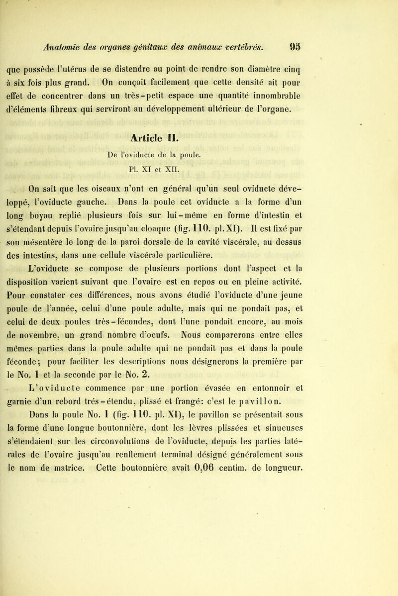que possède l’utérus de se distendre au point de rendre son diamètre cinq à six fois plus grand. On conçoit facilement que cette densité ait pour effet de concentrer dans un très-petit espace une quantité innombrable d’éléments fibreux qui serviront au développement ultérieur de l’organe. Article II. De l’oviducte de la poule. PI. XI et XII. On sait que les oiseaux n’ont en général qu’un seul oviducte déve- loppé, Poviducte gauche. Dans la poule cet oviducte a la forme d’un long boyau replié plusieurs fois sur lui-même en forme d’intestin et s’étendant depuis l’ovaire jusqu’au cloaque (fig. 110. pl.XI). Il est fixé par son mésentère le long de la paroi dorsale de la cavité viscérale, au dessus des intestins, dans une cellule viscérale particulière. L’oviducte se compose de plusieurs portions dont l’aspect et la disposition varient suivant que l’ovaire est en repos ou en pleine activité. Pour constater ces différences, nous avons étudié l’oviducte d’une jeune poule de l’année, celui d’une poule adulte, mais qui ne pondait pas, et celui de deux poules très-fécondes, dont l’une pondait encore, au mois de novembre, un grand nombre d’oeufs. Nous comparerons entre elles mêmes parties dans la poule adulte qui ne pondait pas et dans la poule féconde 5 pour faciliter les descriptions nous désignerons la première par le No. 1 et la seconde par le No. 2. L’oviducte commence par une portion évasée en entonnoir et garnie d’un rebord très-étendu, plissé et frangé: c’est le pavillon. Dans la poule No. 1 (fig. 110. pl. XI), le pavillon se présentait sous la forme d’une longue boutonnière, dont les lèvres plissées et sinueuses s’étendaient sur les circonvolutions de l’oviducte, depuis les parties laté- rales de l’ovaire jusqu’au renflement terminal désigné généralement sous le nom de matrice. Cette boutonnière avait 0,06 centim. de longueur.