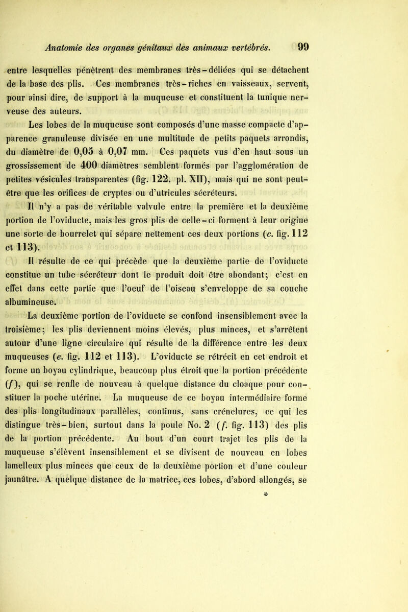 entre lesquelles pénètrent des membranes très-déliées qui se détachent de la base des plis. Ces membranes très-riches en vaisseaux, servent, pour ainsi dire, de support à la muqueuse et constituent la tunique ner- veuse des auteurs. Les lobes de la muqueuse sont composés d’une masse compacte d’ap- parence granuleuse divisée en une multitude de petits paquets arrondis, du diamètre de 0,05 à 0,07 mm. Ces paquets vus d’en haut sous un grossissement de 400 diamètres semblent formés par l’agglomération de petites vésicules transparentes (fîg. 122. pl. XII), mais qui ne sont peut- être que les orifices de cryptes ou d’utricules sécréteurs. Il n’y a pas de véritable valvule entre la première et la deuxième portion de l’oviducte, mais les gros plis de celle-ci forment à leur origine une sorte de bourrelet qui sépare nettement ces deux portions (c. fig. 112 et 113). Il résulte de ce qui précède que la deuxième partie de l’oviducte constitue un tube sécréteur dont le produit doit être abondant; c’est en effet dans cette partie que l’oeuf de l’oiseau s’enveloppe de sa couche albumineuse. La deuxième portion de l’oviducte se confond insensiblement avec la troisième; les plis deviennent moins élevés, plus minces, et s’arrêtent autour d’une ligne circulaire qui résulte de la différence entre les deux muqueuses (e. fig. 112 et 113). L’oviducte se rétrécit en cet endroit et forme un boyau cylindrique, beaucoup plus étroit que la portion précédente (/), qui se renfle de nouveau à quelque distance du cloaque pour con- stituer la poche utérine. La muqueuse de ce boyau intermédiaire forme des plis longitudinaux parallèles, continus, sans crénelures, ce qui les distingue très-bien, surtout dans la poule No. 2 (f,fig. 113) des plis de la portion précédente. Au bout d’un court trajet les plis de la muqueuse s’élèvent insensiblement et se divisent de nouveau en lobes lamelleux plus minces que ceux de la deuxième portion et d’une couleur jaunâtre. A quelque distance de la matrice, ces lobes, d’abord allongés, se