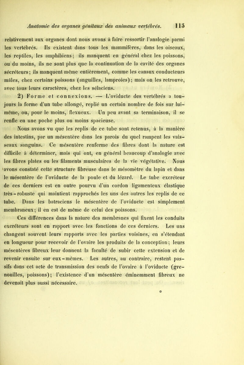 relativement aux organes dont nous avons à faire ressortir l’analogie parmi les vertébrés. Ils existent dans tous les mammifères, dans les oiseaux, les reptiles, les amphibiens; ils manquent en général chez les poissons, ou du moins, ils ne sont plus que la continuation de la cavité des organes sécréteurs; ils manquent même entièrement, comme les canaux conducteurs mâles, chez certains poissons (anguilles, lamproies) ; mais on les retrouve, avec tous leurs caractères, chez les sélaciens. 2) Forme et connexions. — L’oviducte des vertébrés a tou- jours la forme d’un tube allongé, replié un certain nombre de fois sur lui- même, ou, pour le moins, flexueux. Un peu avant sa terminaison, il se renfle en une poche plus ou moins spacieuse. Nous avons vu que les replis de ce tube sont retenus, à la manière des intestins, par un mésentère dans les parois du quel rampent les vais- seaux sanguins. Ce mésentère renferme des fibres dont la nature est difficile à déterminer, mais qui ont, en général beaucoup d’analogie avec les fibres plates ou les filaments musculaires de la vie végétative. Nous 'avons constaté cette structure fibreuse dans le mésomètre du lapin et dans le mésentère de l’oviducte de la poule et du lézard. Le tube excréteur de ces derniers est en outre pourvu d’un cordon ligamenteux élastique très-robuste qui maintient rapprochés les uns des autres les replis de ce tube. Dans les batraciens le mésentère de l’oviducte est simplement membraneux; il en est de même de celui des poissons. Ces différences dans la nature des membranes qui fixent les conduits excréteurs sont en rapport avec les fonctions de ces derniers. Les uns changent souvent leurs rapports avec les parties voisines, en s’étendant en longueur pour recevoir de l’ovaire les produits de la conception ; leurs mésentères fibreux leur donnent la faculté de subir cette extension et de revenir ensuite sur eux-mêmes. Les autres, au contraire, restent pas- sifs dans cet acte de transmission des oeufs de l’ovaire à l’oviducte (gre- nouilles, poissons); l’existence d’un mésentère éminemment fibreux ne devenait plus aussi nécessaire.