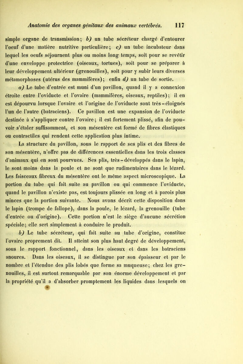 simple organe de transmission; b) un tube sécréteur chargé d’entourer l’oeuf d’une matière nutritive particulière; cj un tube incubateur dans lequel les oeufs séjournent plus ou moins long temps, soit pour se revêtir d’une enveloppe protectrice (oiseaux, tortues), soit pour se préparer à leur développement ultérieur (grenouilles), soit pour y subir leurs diverses métamorphoses (utérus des mammifères); enfin d) un tube de sortie. a) Le tube d’entrée est muni d’un pavillon, quand il y a connexion étroite entre l’oviducte et l’ovaire (mammifères, oiseaux, reptiles); il en est dépourvu lorsque l’ovaire et l’origine de l’oviducte sont très-éloignés l’un de l’autre (batraciens). Ce pavillon est une expansion de l’oviducte destinée à s’appliquer contre l’ovaire ; il est fortement plissé, afin de pou- voir s’étaler suffisamment, et son mésentère est formé de fibres élastiques ou contractiles qui rendent cette application plus intime. La structure du pavillon, sous le rapport de ses plis et des fibres de son mésentère, n’offre pas de différences essentielles dans les trois classes d’animaux qui en sont pourvues. Ses plis, très - développés dans le lapin, le sont moins dans la poule et ne sont que rudimentaires dans le lézard. Les faisceaux fibreux du mésentère ont le même aspect microscopique. La portion du tube qui fait suite au pavillon ou qui commence l’oviducte, quand le pavillon n’existe pas, est toujours plissée en long et à parois plus minces que la portion suivante. Nous avons décrit cette disposition dans le lapin (trompe de fallope), dans la poule, le lézard, la grenouille (tube d’entrée ou d’origine). Cette portion n’est le siège d’aucune sécrétion spéciale; elle sert simplement à conduire le produit. b) Le tube sécréteur, qui fait suite au tube d’origine, constitue l’ovaire proprement dit. Il atteint son plus haut degré de développement, sous le rapport fonctionnel, dans les oiseaux et dans les batraciens f anoures. Dans les oiseaux, il se distingue par son épaisseur et par le nombre et l’étendue des plis lobés que forme sa muqueuse; chez les gre- nouilles, il est surtout remarquable par son énorme développement et par la propriété qu’il a d’absorber promptement les liquides dans lesquels on