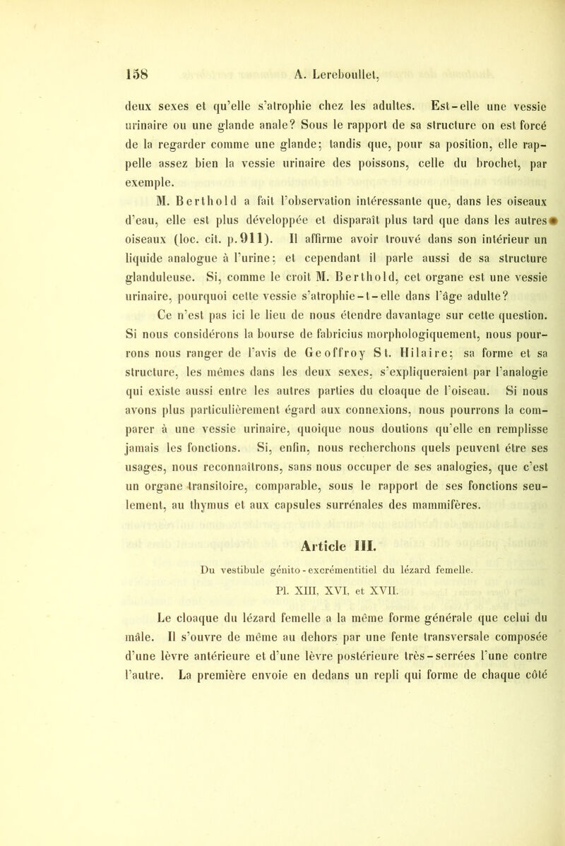 deux sexes et qu’elle s’atrophie chez les adultes. Est-elle une vessie urinaire ou une glande anale? Sous le rapport de sa structure on est forcé de la regarder comme une glande5 tandis que, pour sa position, elle rap- pelle assez bien la vessie urinaire des poissons, celle du brochet, par exemple. M. Berthold a fait l’observation intéressante que, dans les oiseaux d’eau, elle est plus développée et disparaît plus tard que dans les autres# oiseaux (loc. cit. p.911). Il affirme avoir trouvé dans son intérieur un liquide analogue à l’urine; et cependant il parle aussi de sa structure glanduleuse. Si, comme le croit M. Berthold, cet organe est une vessie urinaire, pourquoi cette vessie s’atrophie-t-elle dans l’âge adulte? Ce n’est pas ici le lieu de nous étendre davantage sur cette question. Si nous considérons la bourse de fabricius morphologiquement, nous pour- rons nous ranger de l’avis de Geoffroy St. Hilaire; sa forme et sa structure, les mêmes dans les deux sexes, s’expliqueraient par l’analogie qui existe aussi entre les autres parties du cloaque de l’oiseau. Si nous avons plus particulièrement égard aux connexions, nous pourrons la com- parer à une vessie urinaire, quoique nous doutions qu’elle en remplisse jamais les fonctions. Si, enfin, nous recherchons quels peuvent être ses usages, nous reconnaîtrons, sans nous occuper de ses analogies, que c’est un organe transitoire, comparable, sous le rapport de ses fonctions seu- lement, au thymus et aux capsules surrénales des mammifères. Article III. Du vestibule géuito - excrémentitiel du lézard femelle. PL Xin, XVI, et XVII. Le cloaque du lézard femelle a la même forme générale que celui du mâle. Il s’ouvre de même au dehors par une fente transversale composée d’une lèvre antérieure et d’une lèvre postérieure très-serrées l’une contre l’autre. La première envoie en dedans un repli qui forme de chaque côté